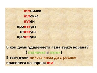 пътничка
пътечка
пътен
пропътува
отпътува
препътува
В кои думи ударението пада върху корена?
( пътничка и пътен)
В тези думи никога няма да сгрешим
правописа на корена път!

 