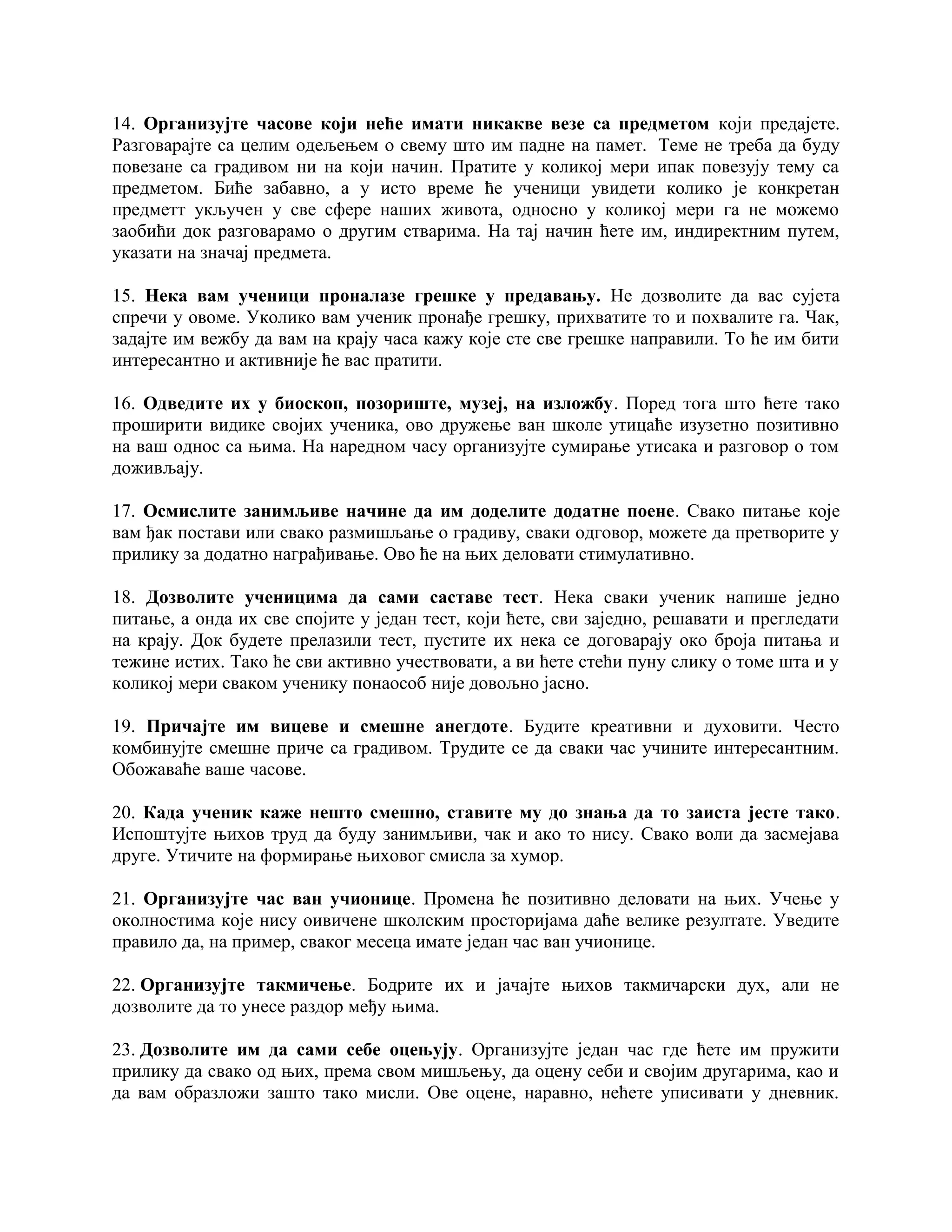 14. Организујте часове који неће имати никакве везе са предметом који предајете.
Разговарајте са целим одељењем о свему што им падне на памет. Теме не треба да буду
повезане са градивом ни на који начин. Пратите у коликој мери ипак повезују тему са
предметом. Биће забавно, а у исто време ће ученици увидети колико је конкретан
предметт укључен у све сфере наших живота, односно у коликој мери га не можемо
заобићи док разговарамо о другим стварима. На тај начин ћете им, индиректним путем,
указати на значај предмета.
15. Нека вам ученици проналазе грешке у предавању. Не дозволите да вас сујета
спречи у овоме. Уколико вам ученик пронађе грешку, прихватите то и похвалите га. Чак,
задајте им вежбу да вам на крају часа кажу које сте све грешке направили. То ће им бити
интересантно и активније ће вас пратити.
16. Одведите их у биоскоп, позориште, музеј, на изложбу. Поред тога што ћете тако
проширити видике својих ученика, ово дружење ван школе утицаће изузетно позитивно
на ваш однос са њима. На наредном часу организујте сумирање утисака и разговор о том
доживљају.
17. Осмислите занимљиве начине да им доделите додатне поене. Свако питање које
вам ђак постави или свако размишљање о градиву, сваки одговор, можете да претворите у
прилику за додатно награђивање. Ово ће на њих деловати стимулативно.
18. Дозволите ученицима да сами саставе тест. Нека сваки ученик напише једно
питање, а онда их све спојите у један тест, који ћете, сви заједно, решавати и прегледати
на крају. Док будете прелазили тест, пустите их нека се договарају око броја питања и
тежине истих. Тако ће сви активно учествовати, а ви ћете стећи пуну слику о томе шта и у
коликој мери сваком ученику понаособ није довољно јасно.
19. Причајте им вицеве и смешне анегдоте. Будите креативни и духовити. Често
комбинујте смешне приче са градивом. Трудите се да сваки час учините интересантним.
Обожаваће ваше часове.
20. Када ученик каже нешто смешно, ставите му до знања да то заиста јесте тако.
Испоштујте њихов труд да буду занимљиви, чак и ако то нису. Свако воли да засмејава
друге. Утичите на формирање њиховог смисла за хумор.
21. Организујте час ван учионице. Промена ће позитивно деловати на њих. Учење у
околностима које нису оивичене школским просторијама даће велике резултате. Уведите
правило да, на пример, сваког месеца имате један час ван учионице.
22. Организујте такмичење. Бодрите их и јачајте њихов такмичарски дух, али не
дозволите да то унесе раздор међу њима.
23. Дозволите им да сами себе оцењују. Организујте један час где ћете им пружити
прилику да свако од њих, према свом мишљењу, да оцену себи и својим другарима, као и
да вам образложи зашто тако мисли. Ове оцене, наравно, нећете уписивати у дневник.

 