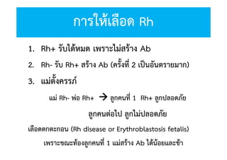 การใหเลือด Rh
1. Rh+ รับไดหมด เพราะไมสราง Ab
2. Rh- รับ Rh+ สราง Ab (ครั้งที่ 2 เปนอันตรายมาก)

3. แมตั้งครรภ
แม Rh- พอ Rh+  ลูกคนที่ 1 Rh+ ลูกปลอดภัย

ลูกคนตอไป ลูกไมปลอดภัย
เลือดตกตะกอน (Rh disease or Erythroblastosis fetalis)
เพราะขณะทองลูกคนที่ 1 แมสราง Ab ไดนอยและชา

 