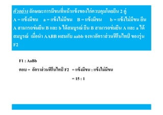 ตัวอย่ าง ลักษณะการมีขนทีหน้ าแข้ งของไก่ควบคุมโดยยีน 2 คู่
A = แข้ งมีขน a = แข้ งไม่ มขน B = แข้ งมีขน b = แข้ งไม่ มขน ยีน
ี
ี
A สามารถข่ มยีน B และ b ได้ สมบูรณ์ ยีน B สามารถข่ มยีน A และ a ได้
สมบูรณ์ เมือนํา AABB ผสมกับ aabb จงหาอัตราส่ วนฟี โนไทป์ ของรุ่น
F2
F1 : AaBb
ตอบ = อัตราส่ วนฟี โนไทป์ F2 = แข้ งมีขน : แข้ งไม่ มีขน
= 15 : 1

 