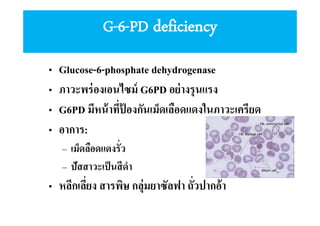 G-6-PD deficiency
•
•
•
•

Glucose-6-phosphate dehydrogenase
ภาวะพร่ องเอนไซม์ G6PD อย่ างรุ นแรง
G6PD มีหน้ าทีป้ องกันเม็ดเลือดแดงในภาวะเครียด
อาการ:
– เม็ดลือดแดงรัว
– ปัสสาวะเป็ นสี ดํา

• หลีกเลียง สารพิษ กลุ่มยาซัลฟา ถัวปากอ้า

 