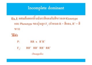 Incomplete dominant
Ex. I ผสมต้นดอกลิ นมังกรสี แดงกับสี ขาวจงหาGenotype
และ Phenotype ของรุ่ นลูก F1 (กําหนด R = สี แดง, R’ = สี
ขาว)
วิธีทํา
P:
RR x R’R’
F1: RR’ RR’ RR’ RR’
(สี ชมพูทุกต้น)

 