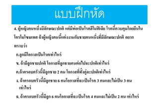 แบบฝึ กหัด
4. ผู้หญิงคนหนึงมีลกษณะปกติ แต่ มีพ่อเป็ นโรคฮีโมฟิ เลีย โรคนีควบคุมโดยยีนใน
ั
โครโมโซมเพศ ถ้ าผู้หญิงคนนีแต่ งงานกับชายคนหนึงทีมีลกษณะปกติ อยาก
ั
ทราบว่ า
ก.ลูกมีโอกาสเป็ นโรคเท่ าไหร่
ข. ถ้ ามีลูกชายปกติ โอกาสทีลูกชายคนต่ อไปจะปกติเท่าไหร่
ค.ถ้ าครอบครัวนีมีลูกชาย 2 คน โอกาสทีทังคู่จะปกติเท่าไหร่
ง. ถ้ าครอบครัวนีมีลูกชาย 6 คนโอกาสทีจะเป็ นโรค 3 คนและไม่ เป็ น 3 คน
เท่าไหร่
จ. ถ้ าครอบครัวนีมีลูก 6 คนโอกาสทีจะเป็ นโรค 4 คนและไม่ เป็ น 2 คน เท่าไหร่

 