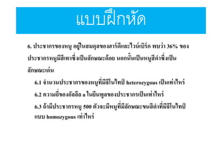 แบบฝึ กหัด
6. ประชากรของหนู อยู่ในสมดุลของฮาร์ ดีและไวน์ เบิร์ก พบว่า 36% ของ
ประชากรหนูมีสีเทาซึงเป็ นลักษณะด้ อย นอกนันเป็ นหนูสีดําซึงเป็ น
ลักษณะเด่ น
6.1 จํานวนประชากรของหนูทมีจีโนไทป์ heterozygous เป็ นเท่าไหร่
ี
6.2 ความถีของอัลลีล a ในยีนพูลของประชากรเป็ นเท่าไหร่
6.3 ถ้ ามีประชากรหนู 500 ตัวจะมีหนูทมีลกษณะขนสี ดําทีมีจีโนไทป์
ี ั
แบบ homozygous เท่ าไหร่

 
