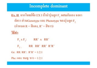 Incomplete dominant
Ex. II จากโจทย์ขอ EX I ถ้านํารุ่ นลูก F1 ผสมกันเอง จงหา
้
อัตรา ส่ วนGenotype และ Phenotype ของรุ่ นลูก F2
(กําหนด R = สี แดง, R’ = สี ขาว)
วิธีทํา
F1 x F1: RR’ x RR’
F2 :
RR RR’ RR’ R’R’
Ge: RR: RR’: R’R’ = 1:2:1
Phe: แดง: ชมพู: ขาว = 1:2:1

 