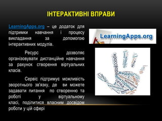 ІНТЕРАКТИВНІ ВПРАВИ
LearningApps.org – це додаток для
підтримки навчання і процесу
викладання
за
допомогою
інтерактивних модулів.
Ресурс
дозволяє
організовувати дистанційне навчання
за рахунок створення віртуальних
класів.
Сервіс підтримує можливість
зворотнього зв'язку, де ви можете
задавати питання по створенню та
роботі
у
віртуальному
класі, поділитися власним досвідом
роботи у цій сфері

 