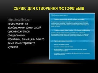 СЕРВІС ДЛЯ СТВОРЕННЯ ФОТОФІЛЬМІВ
http://fotofilmi.ru –
перемикання та
відображення фотографій
супроводжується
спеціальними
ефектами, анімацією, тексто
вими коментарями та
музикой

 