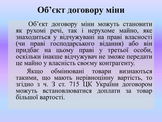 Об’єкт договору міни
Об’єкт договору міни можуть становити
як рухомі речі, так і нерухоме майно, яке
знаходиться у відчужувані на праві власності
(чи праві господарського відання) або він
придбає на цьому праві у третьої особи,
оскільки інакше відчужувач не зможе передати
це майно у власність своєму контрагенту.
Якщо обмінювані товари визнаються
такими, що мають нерівноцінну вартість, то
згідно з ч. З ст. 715 ЦК України договором
можуть встановлюватися доплати за товар
більшої вартості.

 