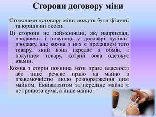 Сторони договору міни
Сторонами договору міни можуть бути фізичні
та юридичні особи.
Ці сторони не пойменовані, як, наприклад,
продавець і покупець у договорі купівліпродажу, але кожна з них є продавцем того
товару, який вона передає в обмін, і
покупцем товару, котрий вона одержує
взамін.
Кожна з сторін повинна мати право власності
або інше речове право на майно з
правомочністю щодо розпорядження цим
майном. Еквівалентом за передане майно є
не грошова сума, а інше майно.

 