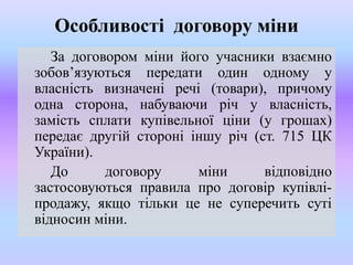 Особливості договору міни
За договором міни його учасники взаємно
зобов’язуються передати один одному у
власність визначені речі (товари), причому
одна сторона, набуваючи річ у власність,
замість сплати купівельної ціни (у грошах)
передає другій стороні іншу річ (ст. 715 ЦК
України).
До
договору
міни
відповідно
застосовуються правила про договір купівліпродажу, якщо тільки це не суперечить суті
відносин міни.

 
