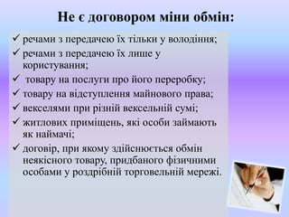 Не є договором міни обмін:
 речами з передачею їх тільки у володіння;
 речами з передачею їх лише у
користування;
 товару на послуги про його переробку;
 товару на відступлення майнового права;
 векселями при різній вексельній сумі;
 житлових приміщень, які особи займають
як наймачі;
 договір, при якому здійснюється обмін
неякісного товару, придбаного фізичними
особами у роздрібній торговельній мережі.

 