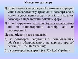 Укладання договору

Договір може бути укладений з моменту передачі
майна обдарованому (реальний договір) або з
моменту досягнення згоди з усіх істотних умов
договору в передбаченій законом формі.
Договір дарування не може бути кваліфіковано
ані як односторонній договір, ані як
двосторонній.
Це має місце у двох випадках:
а) за договором дарування зі встановленням
обов’язку обдаровуваного на користь третьої
особи (ст. 725 ЦК України);
б) за договором пожертви (ст. 729 ЦК України)

 