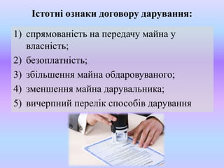 Істотні ознаки договору дарування:

1) спрямованість на передачу майна у
власність;
2) безоплатність;
3) збільшення майна обдаровуваного;
4) зменшення майна дарувальника;
5) вичерпний перелік способів дарування

 