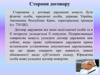 Сторони договору
Сторонами у договорі дарування можуть бути
фізичні особи, юридичні особи, держава Україна,
Автономна Республіка Крим, територіальна громада
(ст. 720 ЦК).
Договір дарування від імені недієздатної особи та в
її інтересах укладається її опікуном. Підприємницькі
товариства можуть укладати договір дарування між
собою, якщо право здійснювати дарування прямо
встановлено установчими документами дарувальника,
що дає право говорити про наявність певної
обмеженості щодо суб’єктного складу. Юридична
особа може укладати договір пожертви.

 