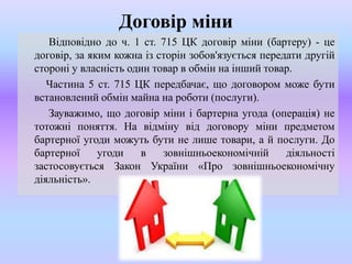 Договір міни
Відповідно до ч. 1 ст. 715 ЦК договір міни (бартеру) - це
договір, за яким кожна із сторін зобов'язується передати другій
стороні у власність один товар в обмін на інший товар.
Частина 5 ст. 715 ЦК передбачає, що договором може бути
встановлений обмін майна на роботи (послуги).
Зауважимо, що договір міни і бартерна угода (операція) не
тотожні поняття. На відміну від договору міни предметом
бартерної угоди можуть бути не лише товари, а й послуги. До
бартерної
угоди
в
зовнішньоекономічній
діяльності
застосовується Закон України «Про зовнішньоекономічну
діяльність».

 