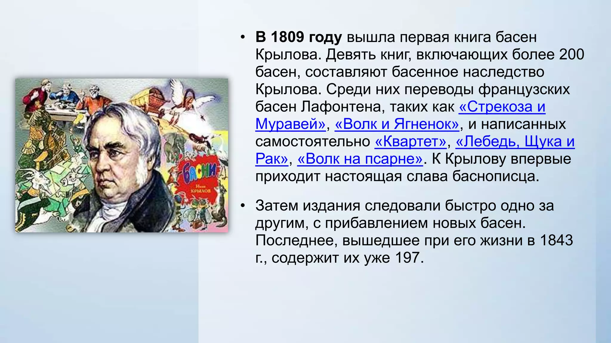 • В 1809 году вышла первая книга басен
Крылова. Девять книг, включающих более 200
басен, составляют басенное наследство
Крылова. Среди них переводы французских
басен Лафонтена, таких как «Стрекоза и
Муравей», «Волк и Ягненок», и написанных
самостоятельно «Квартет», «Лебедь, Щука и
Рак», «Волк на псарне». К Крылову впервые
приходит настоящая слава баснописца.
• Затем издания следовали быстро одно за
другим, с прибавлением новых басен.
Последнее, вышедшее при его жизни в 1843
г., содержит их уже 197.

 