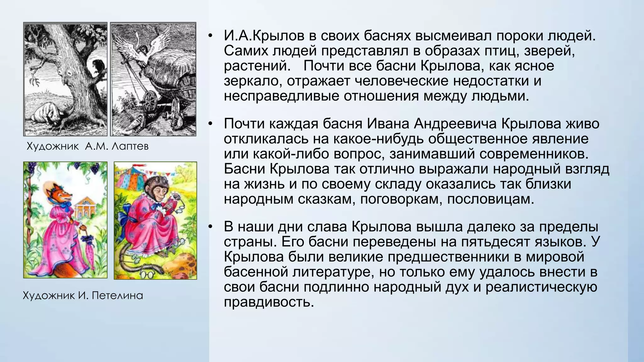 • И.А.Крылов в своих баснях высмеивал пороки людей.
Самих людей представлял в образах птиц, зверей,
растений. Почти все басни Крылова, как ясное
зеркало, отражает человеческие недостатки и
несправедливые отношения между людьми.
Художник А.М. Лаптев

Художник И. Петелина

• Почти каждая басня Ивана Андреевича Крылова живо
откликалась на какое-нибудь общественное явление
или какой-либо вопрос, занимавший современников.
Басни Крылова так отлично выражали народный взгляд
на жизнь и по своему складу оказались так близки
народным сказкам, поговоркам, пословицам.
• В наши дни слава Крылова вышла далеко за пределы
страны. Его басни переведены на пятьдесят языков. У
Крылова были великие предшественники в мировой
басенной литературе, но только ему удалось внести в
свои басни подлинно народный дух и реалистическую
правдивость.

 