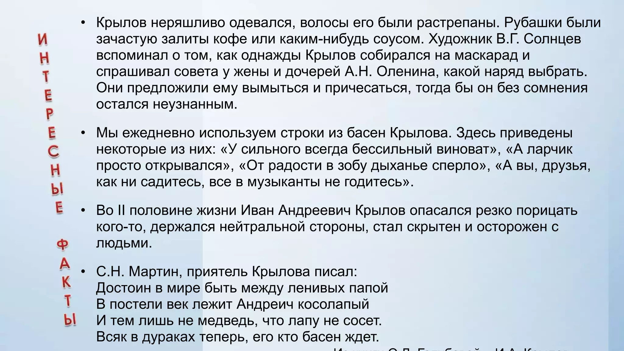 • Крылов неряшливо одевался, волосы его были растрепаны. Рубашки были
зачастую залиты кофе или каким-нибудь соусом. Художник В.Г. Солнцев
вспоминал о том, как однажды Крылов собирался на маскарад и
спрашивал совета у жены и дочерей А.Н. Оленина, какой наряд выбрать.
Они предложили ему вымыться и причесаться, тогда бы он без сомнения
остался неузнанным.

• Мы ежедневно используем строки из басен Крылова. Здесь приведены
некоторые из них: «У сильного всегда бессильный виноват», «А ларчик
просто открывался», «От радости в зобу дыханье сперло», «А вы, друзья,
как ни садитесь, все в музыканты не годитесь».
• Во II половине жизни Иван Андреевич Крылов опасался резко порицать
кого-то, держался нейтральной стороны, стал скрытен и осторожен с
людьми.
• С.Н. Мартин, приятель Крылова писал:
Достоин в мире быть между ленивых папой
В постели век лежит Андреич косолапый
И тем лишь не медведь, что лапу не сосет.
Всяк в дураках теперь, его кто басен ждет.

 