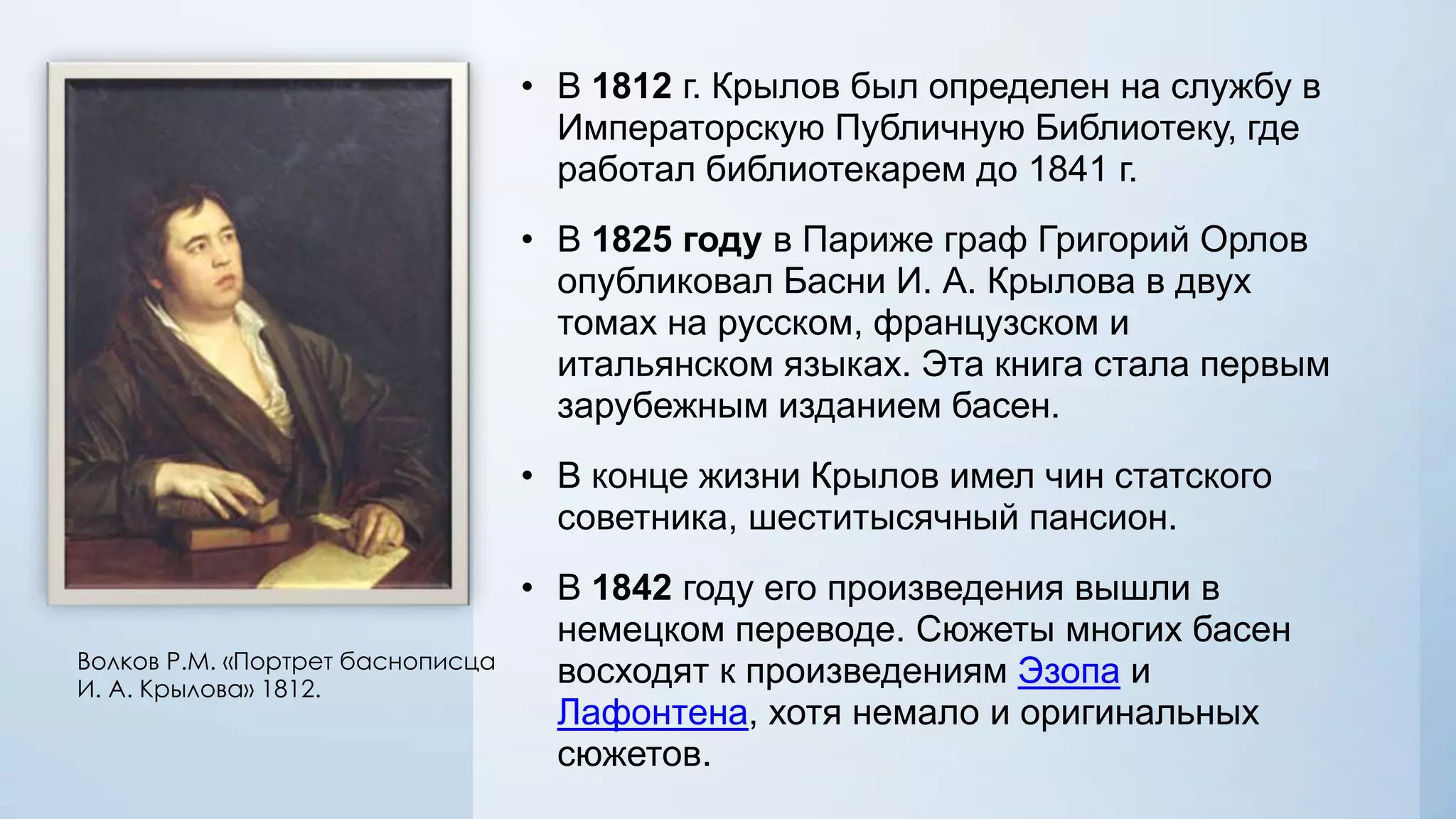 • В 1812 г. Крылов был определен на службу в
Императорскую Публичную Библиотеку, где
работал библиотекарем до 1841 г.

• В 1825 году в Париже граф Григорий Орлов
опубликовал Басни И. А. Крылова в двух
томах на русском, французском и
итальянском языках. Эта книга стала первым
зарубежным изданием басен.
• В конце жизни Крылов имел чин статского
советника, шеститысячный пансион.

Волков Р.М. «Портрет баснописца
И. А. Крылова» 1812.

• В 1842 году его произведения вышли в
немецком переводе. Сюжеты многих басен
восходят к произведениям Эзопа и
Лафонтена, хотя немало и оригинальных
сюжетов.

 