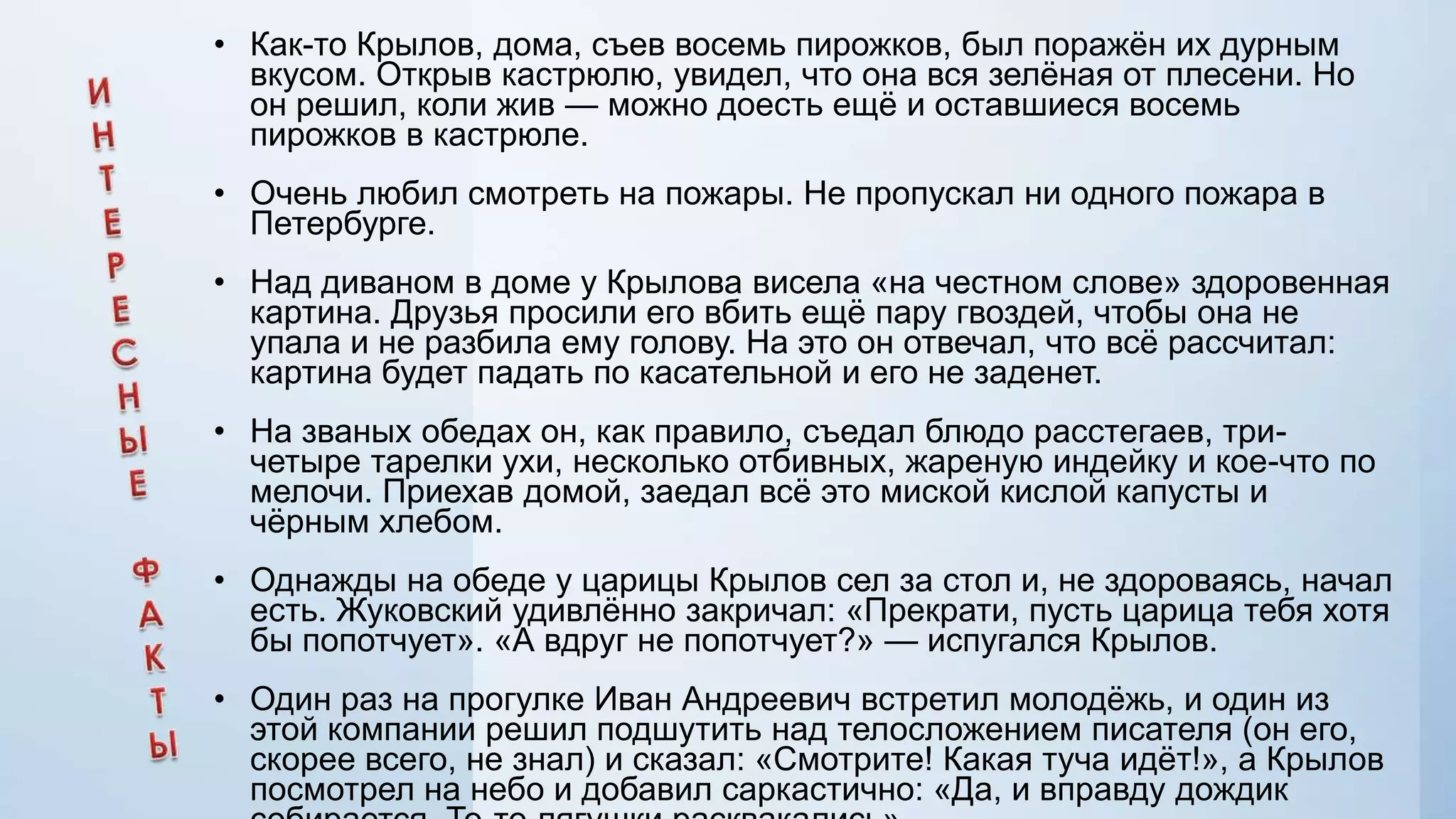 • Как-то Крылов, дома, съев восемь пирожков, был поражѐн их дурным
вкусом. Открыв кастрюлю, увидел, что она вся зелѐная от плесени. Но
он решил, коли жив — можно доесть ещѐ и оставшиеся восемь
пирожков в кастрюле.
• Очень любил смотреть на пожары. Не пропускал ни одного пожара в
Петербурге.
• Над диваном в доме у Крылова висела «на честном слове» здоровенная
картина. Друзья просили его вбить ещѐ пару гвоздей, чтобы она не
упала и не разбила ему голову. На это он отвечал, что всѐ рассчитал:
картина будет падать по касательной и его не заденет.
• На званых обедах он, как правило, съедал блюдо расстегаев, тричетыре тарелки ухи, несколько отбивных, жареную индейку и кое-что по
мелочи. Приехав домой, заедал всѐ это миской кислой капусты и
чѐрным хлебом.
• Однажды на обеде у царицы Крылов сел за стол и, не здороваясь, начал
есть. Жуковский удивлѐнно закричал: «Прекрати, пусть царица тебя хотя
бы попотчует». «А вдруг не попотчует?» — испугался Крылов.
• Один раз на прогулке Иван Андреевич встретил молодѐжь, и один из
этой компании решил подшутить над телосложением писателя (он его,
скорее всего, не знал) и сказал: «Смотрите! Какая туча идѐт!», а Крылов
посмотрел на небо и добавил саркастично: «Да, и вправду дождик

 