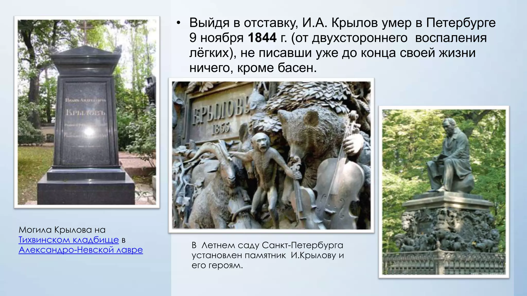 • Выйдя в отставку, И.А. Крылов умер в Петербурге
9 ноября 1844 г. (от двухстороннего воспаления
лѐгких), не писавши уже до конца своей жизни
ничего, кроме басен.

Могила Крылова на
Тихвинском кладбище в
Александро-Невской лавре

В Летнем саду Санкт-Петербурга
установлен памятник И.Крылову и
его героям.

 