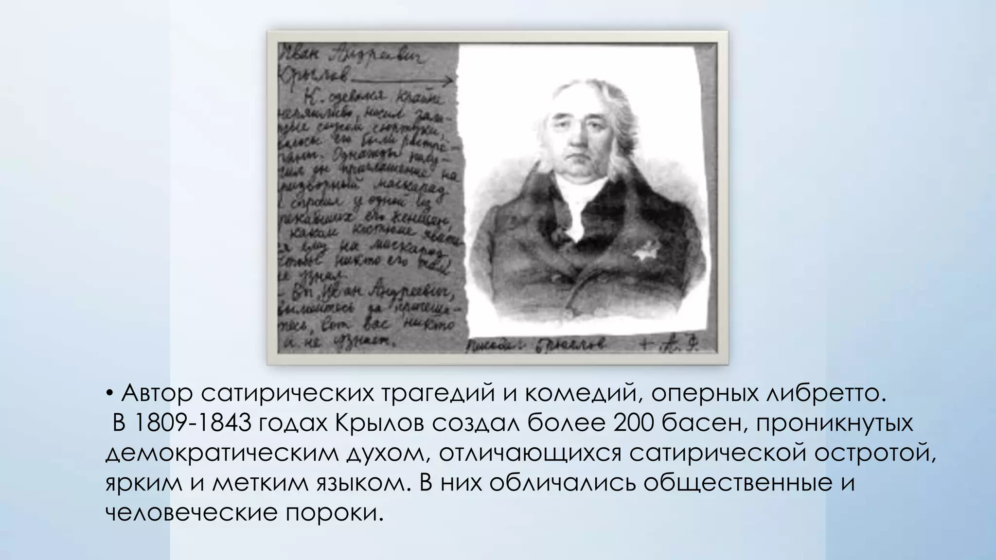 • Автор сатирических трагедий и комедий, оперных либретто.
В 1809-1843 годах Крылов создал более 200 басен, проникнутых
демократическим духом, отличающихся сатирической остротой,
ярким и метким языком. В них обличались общественные и
человеческие пороки.

 