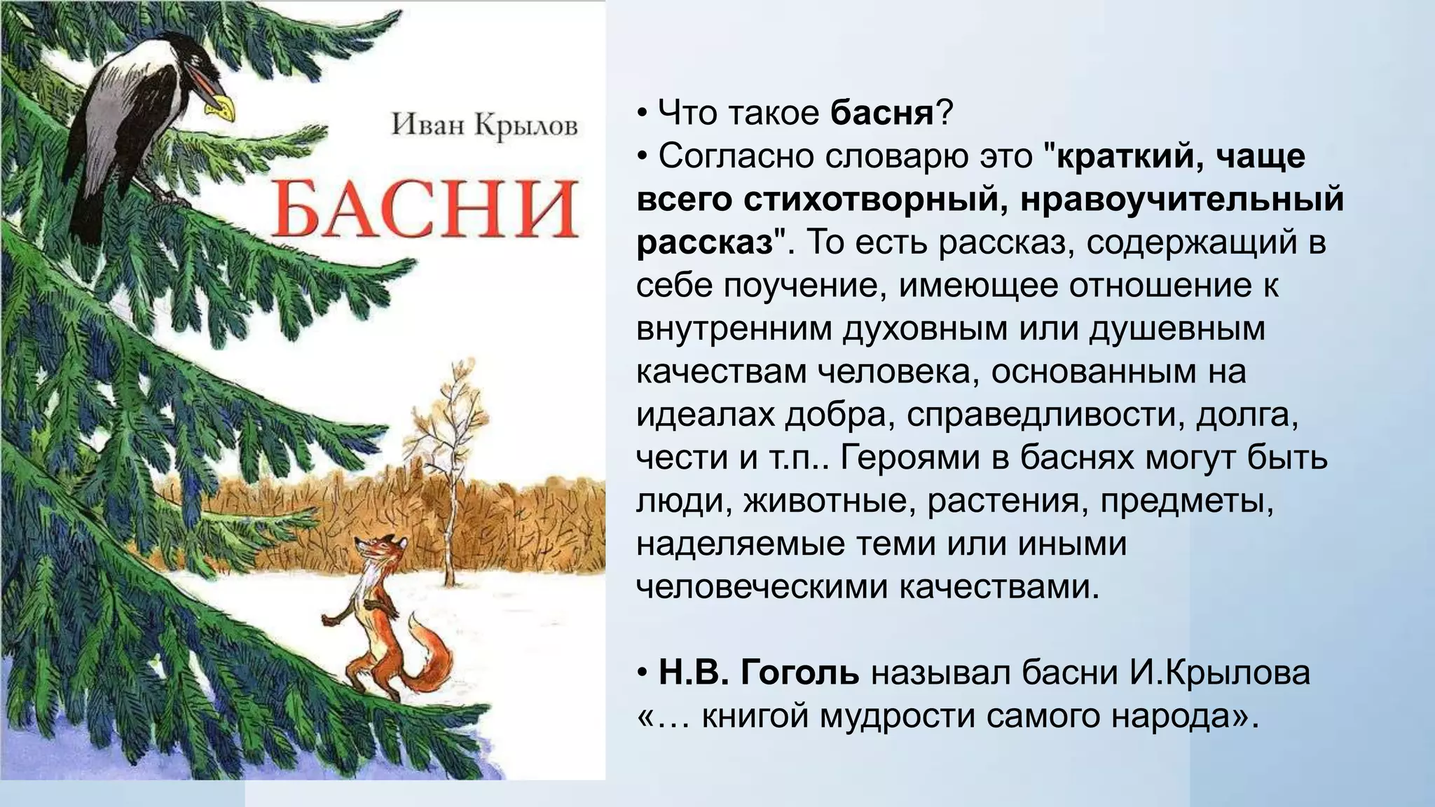 • Что такое басня?
• Согласно словарю это "краткий, чаще
всего стихотворный, нравоучительный
рассказ". То есть рассказ, содержащий в
себе поучение, имеющее отношение к
внутренним духовным или душевным
качествам человека, основанным на
идеалах добра, справедливости, долга,
чести и т.п.. Героями в баснях могут быть
люди, животные, растения, предметы,
наделяемые теми или иными
человеческими качествами.
• Н.В. Гоголь называл басни И.Крылова
«… книгой мудрости самого народа».

 