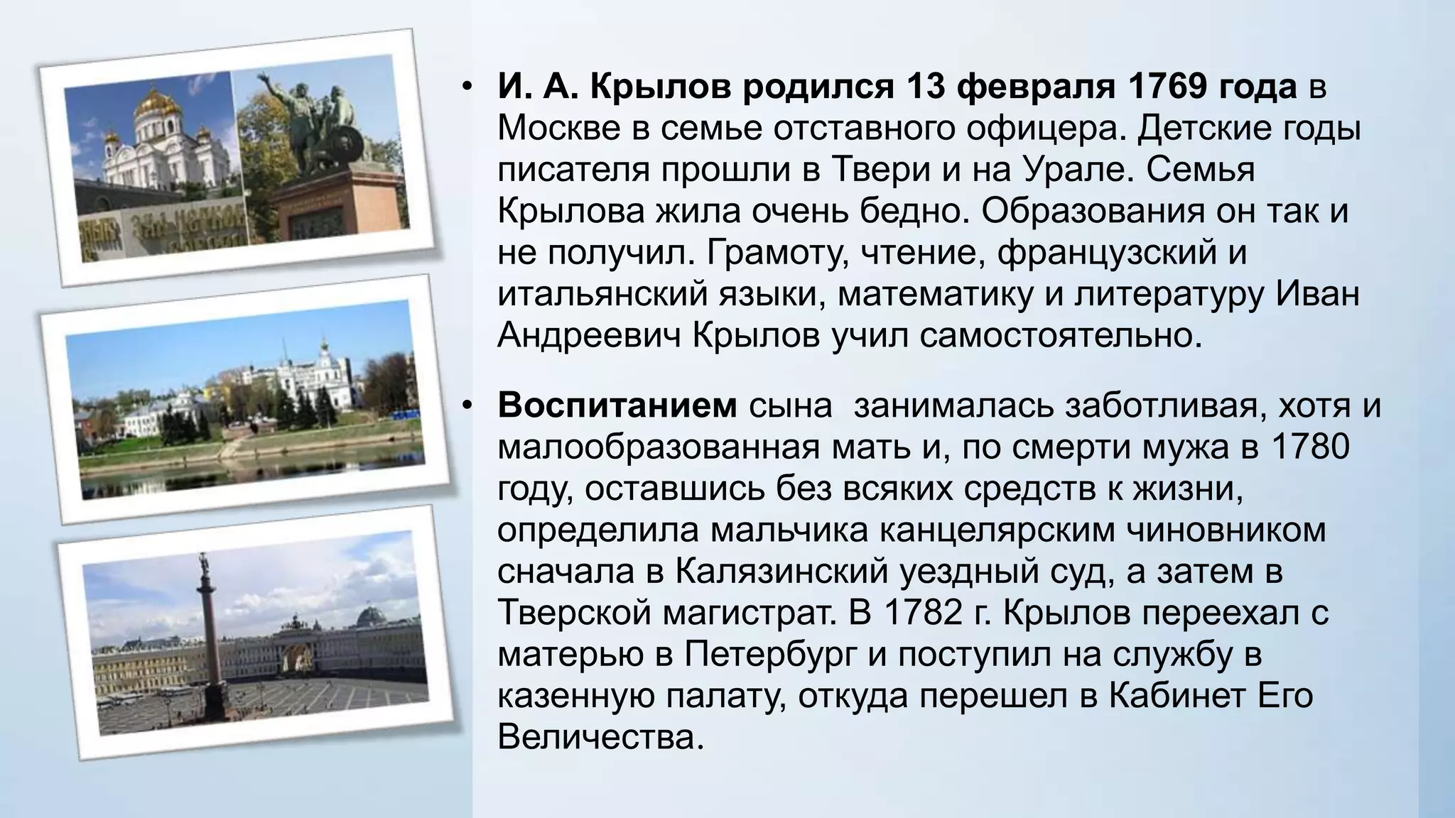 • И. А. Крылов родился 13 февраля 1769 года в
Москве в семье отставного офицера. Детские годы
писателя прошли в Твери и на Урале. Семья
Крылова жила очень бедно. Образования он так и
не получил. Грамоту, чтение, французский и
итальянский языки, математику и литературу Иван
Андреевич Крылов учил самостоятельно.
• Воспитанием сына занималась заботливая, хотя и
малообразованная мать и, по смерти мужа в 1780
году, оставшись без всяких средств к жизни,
определила мальчика канцелярским чиновником
сначала в Калязинский уездный суд, а затем в
Тверской магистрат. В 1782 г. Крылов переехал с
матерью в Петербург и поступил на службу в
казенную палату, откуда перешел в Кабинет Его
Величества.

 
