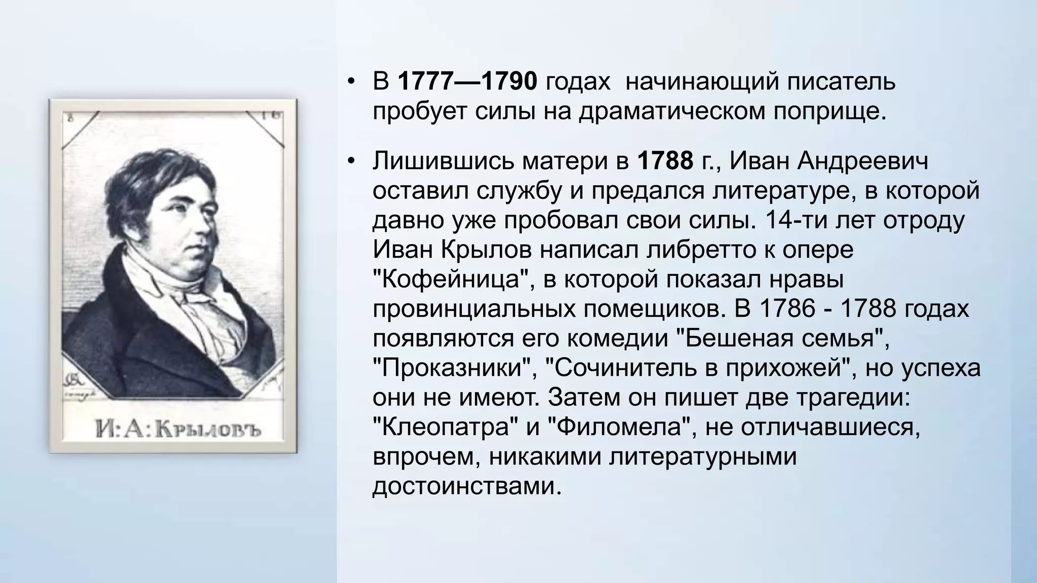 • В 1777—1790 годах начинающий писатель
пробует силы на драматическом поприще.
• Лишившись матери в 1788 г., Иван Андреевич
оставил службу и предался литературе, в которой
давно уже пробовал свои силы. 14-ти лет отроду
Иван Крылов написал либретто к опере
"Кофейница", в которой показал нравы
провинциальных помещиков. В 1786 - 1788 годах
появляются его комедии "Бешеная семья",
"Проказники", "Сочинитель в прихожей", но успеха
они не имеют. Затем он пишет две трагедии:
"Клеопатра" и "Филомела", не отличавшиеся,
впрочем, никакими литературными
достоинствами.

 