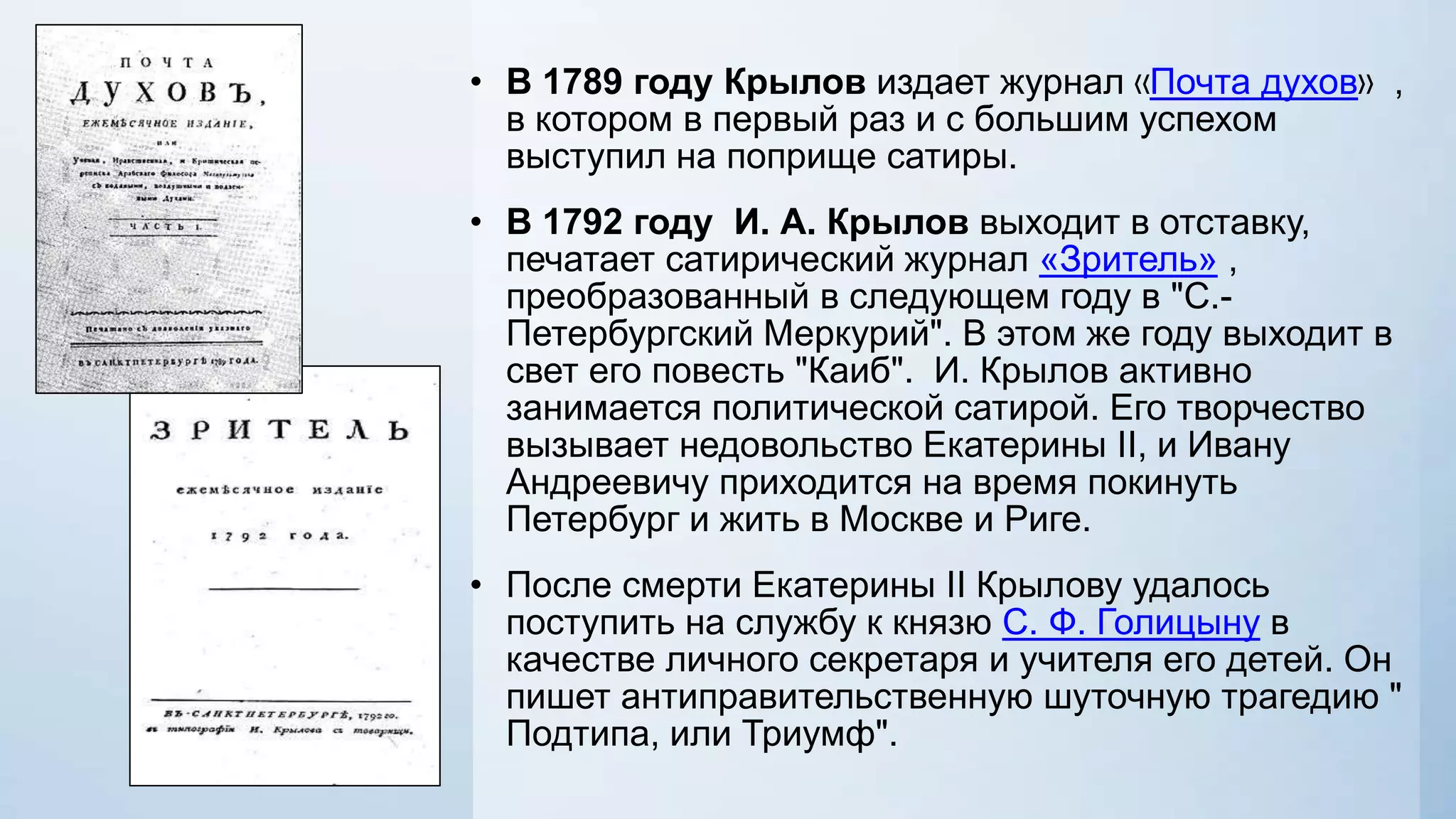 • В 1789 году Крылов издает журнал «Почта духов» ,
в котором в первый раз и с большим успехом
выступил на поприще сатиры.
• В 1792 году И. А. Крылов выходит в отставку,
печатает сатирический журнал «Зритель» ,
преобразованный в следующем году в "С.Петербургский Меркурий". В этом же году выходит в
свет его повесть "Каиб". И. Крылов активно
занимается политической сатирой. Его творчество
вызывает недовольство Екатерины II, и Ивану
Андреевичу приходится на время покинуть
Петербург и жить в Москве и Риге.
• После смерти Екатерины II Крылову удалось
поступить на службу к князю С. Ф. Голицыну в
качестве личного секретаря и учителя его детей. Он
пишет антиправительственную шуточную трагедию "
Подтипа, или Триумф".

 