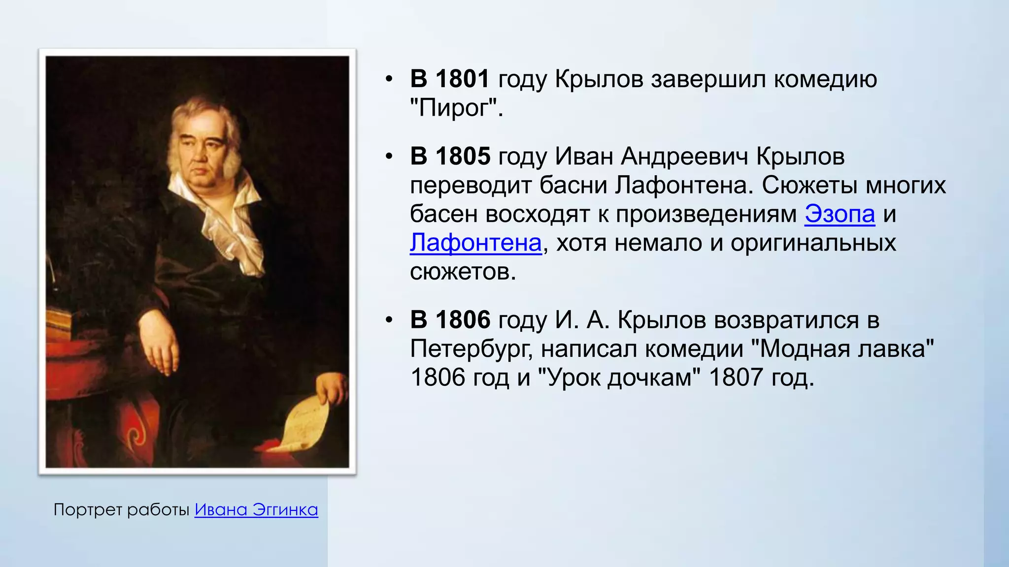 • В 1801 году Крылов завершил комедию
"Пирог".
• В 1805 году Иван Андреевич Крылов
переводит басни Лафонтена. Сюжеты многих
басен восходят к произведениям Эзопа и
Лафонтена, хотя немало и оригинальных
сюжетов.
• В 1806 году И. А. Крылов возвратился в
Петербург, написал комедии "Модная лавка"
1806 год и "Урок дочкам" 1807 год.

Портрет работы Ивана Эггинка

 