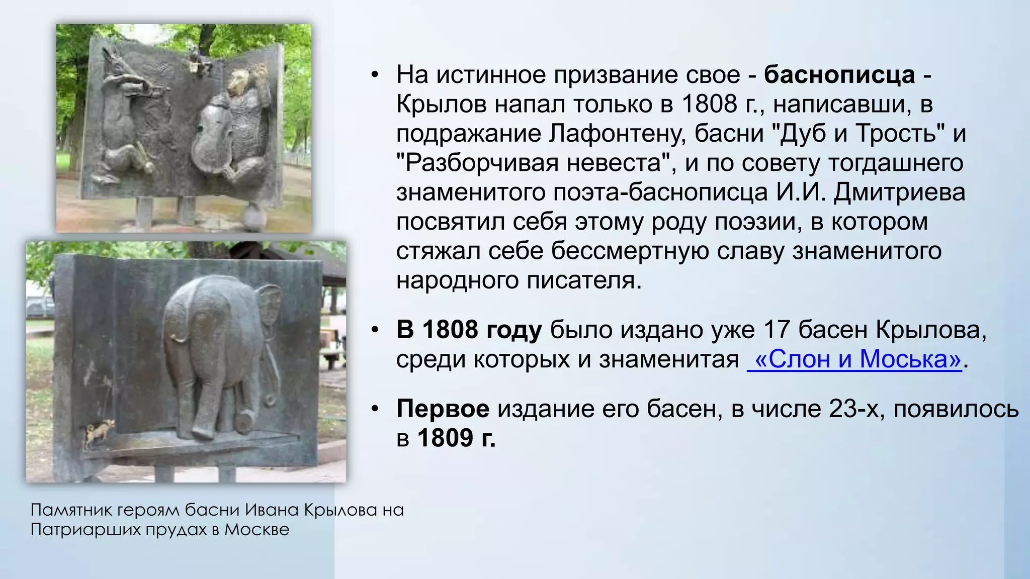 • На истинное призвание свое - баснописца Крылов напал только в 1808 г., написавши, в
подражание Лафонтену, басни "Дуб и Трость" и
"Разборчивая невеста", и по совету тогдашнего
знаменитого поэта-баснописца И.И. Дмитриева
посвятил себя этому роду поэзии, в котором
стяжал себе бессмертную славу знаменитого
народного писателя.
• В 1808 году было издано уже 17 басен Крылова,
среди которых и знаменитая «Слон и Моська».
• Первое издание его басен, в числе 23-х, появилось
в 1809 г.
Памятник героям басни Ивана Крылова на
Патриарших прудах в Москве

 