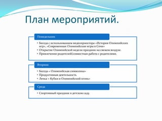 План мероприятий.
Понедельник
• Беседа с использованием видеопроектора «История Олимпийских
игр», «Современные Олимпийские игры в Сочи»
• Открытие Олимпийской недели праздник на свежем воздухе.
• Привлечение родителей(совместная работа с родителями.
Вторник
• Беседа « Олимпийская символика»
• Продуктивная деятельность
• Лепка « Кубки и Олимпийский огонь»
Среда
• Спортивный праздник в детском саду.