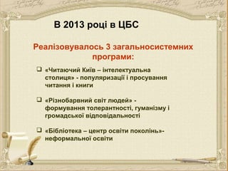 В 2013 році в ЦБС
Реалізовувалось 3 загальносистемних
програми:
 «Читаючий Київ – інтелектуальна
столиця» - популяризації і просування
читання і книги
 «Різнобарвний світ людей» формування толерантності, гуманізму і
громадської відповідальності
 «Бібліотека – центр освіти поколінь»неформальної освіти

 