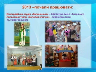 2013 –почали працювати:
Етнографічна студія «Калинонька» – бібліотека імені І.Багряного
Ляльковий театр «Золотий ключик» – бібліотека імені
О. Пироговського

 