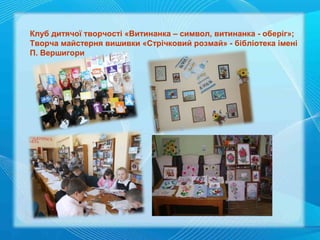 Клуб дитячої творчості «Витинанка – символ, витинанка - оберіг»;
Творча майстерня вишивки «Стрічковий розмай» - бібліотека імені
П. Вершигори

 