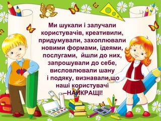 Ми шукали і залучали
користувачів, креативили,
придумували, захоплювали
новими формами, ідеями,
послугами, йшли до них,
запрошували до себе,
висловлювали шану
і подяку, визнавали,що
наші користувачі
–НАЙКРАЩІ!

 