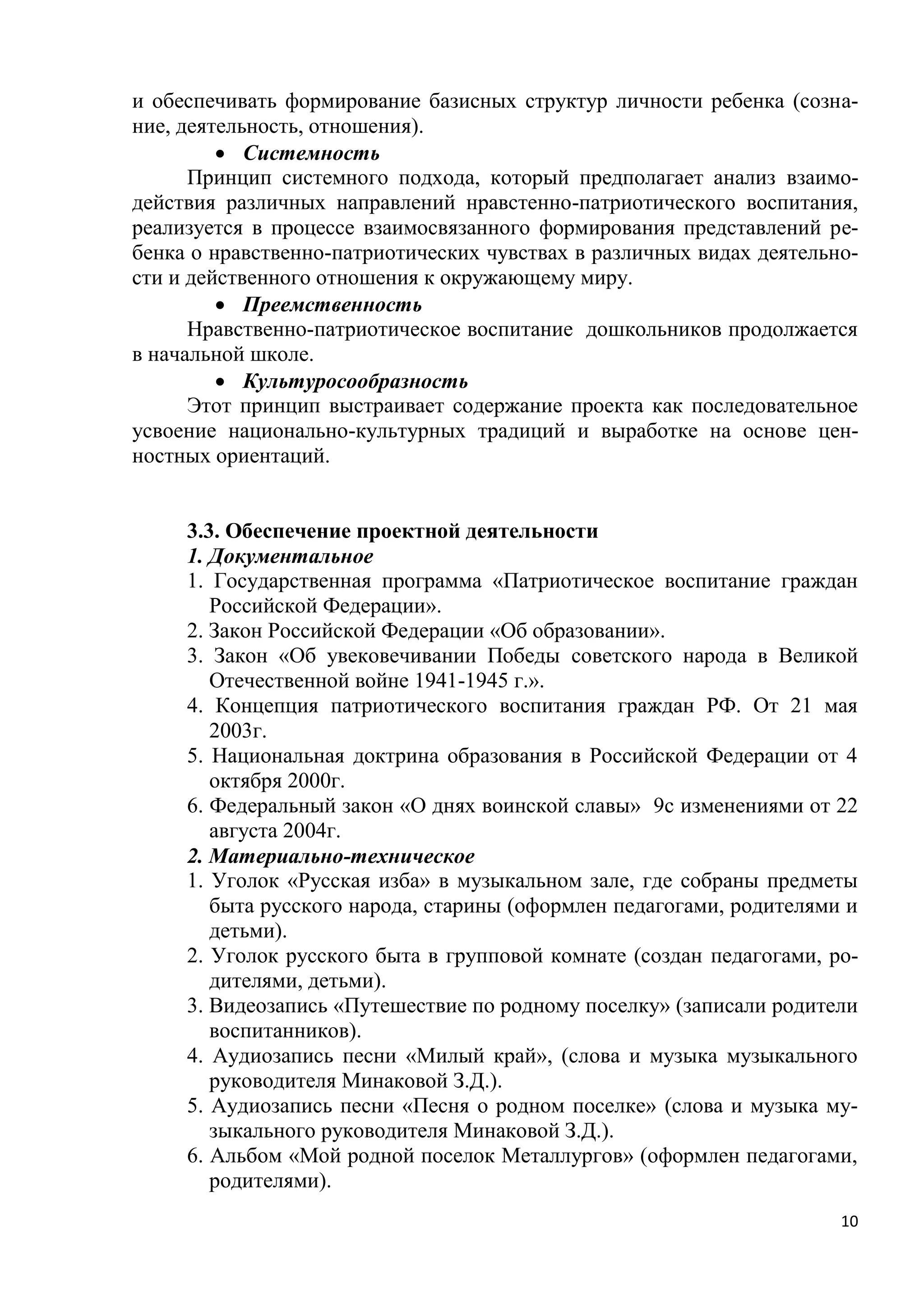 и обеспечивать формирование базисных структур личности ребенка (сознание, деятельность, отношения).
 Системность
Принцип системного подхода, который предполагает анализ взаимодействия различных направлений нравстенно-патриотического воспитания,
реализуется в процессе взаимосвязанного формирования представлений ребенка о нравственно-патриотических чувствах в различных видах деятельности и действенного отношения к окружающему миру.
 Преемственность
Нравственно-патриотическое воспитание дошкольников продолжается
в начальной школе.
 Культуросообразность
Этот принцип выстраивает содержание проекта как последовательное
усвоение национально-культурных традиций и выработке на основе ценностных ориентаций.
3.3. Обеспечение проектной деятельности
1. Документальное
1. Государственная программа «Патриотическое воспитание граждан
Российской Федерации».
2. Закон Российской Федерации «Об образовании».
3. Закон «Об увековечивании Победы советского народа в Великой
Отечественной войне 1941-1945 г.».
4. Концепция патриотического воспитания граждан РФ. От 21 мая
2003г.
5. Национальная доктрина образования в Российской Федерации от 4
октября 2000г.
6. Федеральный закон «О днях воинской славы» 9с изменениями от 22
августа 2004г.
2. Материально-техническое
1. Уголок «Русская изба» в музыкальном зале, где собраны предметы
быта русского народа, старины (оформлен педагогами, родителями и
детьми).
2. Уголок русского быта в групповой комнате (создан педагогами, родителями, детьми).
3. Видеозапись «Путешествие по родному поселку» (записали родители
воспитанников).
4. Аудиозапись песни «Милый край», (слова и музыка музыкального
руководителя Минаковой З.Д.).
5. Аудиозапись песни «Песня о родном поселке» (слова и музыка музыкального руководителя Минаковой З.Д.).
6. Альбом «Мой родной поселок Металлургов» (оформлен педагогами,
родителями).
10

 