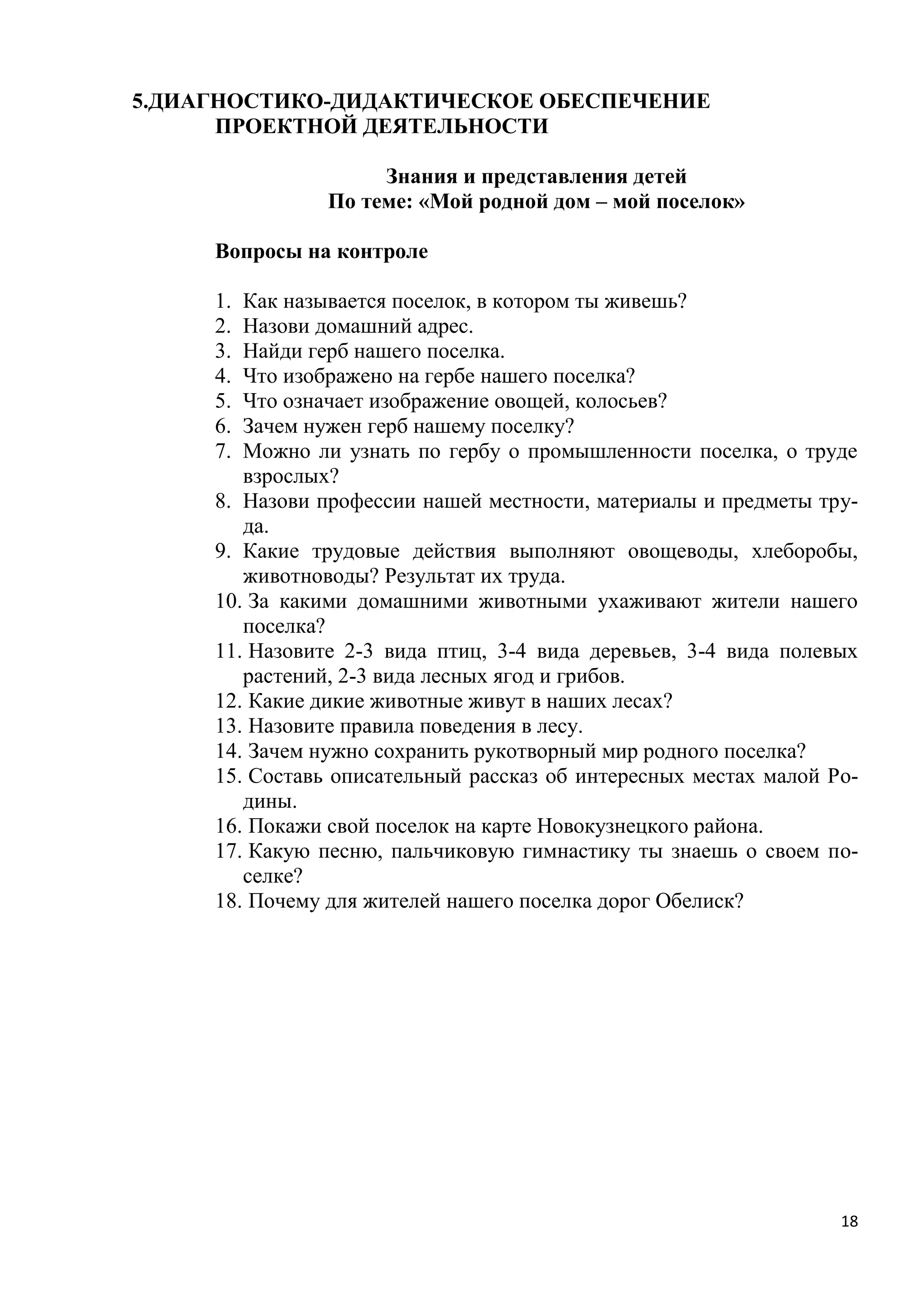 5.ДИАГНОСТИКО-ДИДАКТИЧЕСКОЕ ОБЕСПЕЧЕНИЕ
ПРОЕКТНОЙ ДЕЯТЕЛЬНОСТИ
Знания и представления детей
По теме: «Мой родной дом – мой поселок»
Вопросы на контроле
Как называется поселок, в котором ты живешь?
Назови домашний адрес.
Найди герб нашего поселка.
Что изображено на гербе нашего поселка?
Что означает изображение овощей, колосьев?
Зачем нужен герб нашему поселку?
Можно ли узнать по гербу о промышленности поселка, о труде
взрослых?
8. Назови профессии нашей местности, материалы и предметы труда.
9. Какие трудовые действия выполняют овощеводы, хлеборобы,
животноводы? Результат их труда.
10. За какими домашними животными ухаживают жители нашего
поселка?
11. Назовите 2-3 вида птиц, 3-4 вида деревьев, 3-4 вида полевых
растений, 2-3 вида лесных ягод и грибов.
12. Какие дикие животные живут в наших лесах?
13. Назовите правила поведения в лесу.
14. Зачем нужно сохранить рукотворный мир родного поселка?
15. Составь описательный рассказ об интересных местах малой Родины.
16. Покажи свой поселок на карте Новокузнецкого района.
17. Какую песню, пальчиковую гимнастику ты знаешь о своем поселке?
18. Почему для жителей нашего поселка дорог Обелиск?
1.
2.
3.
4.
5.
6.
7.

18

 
