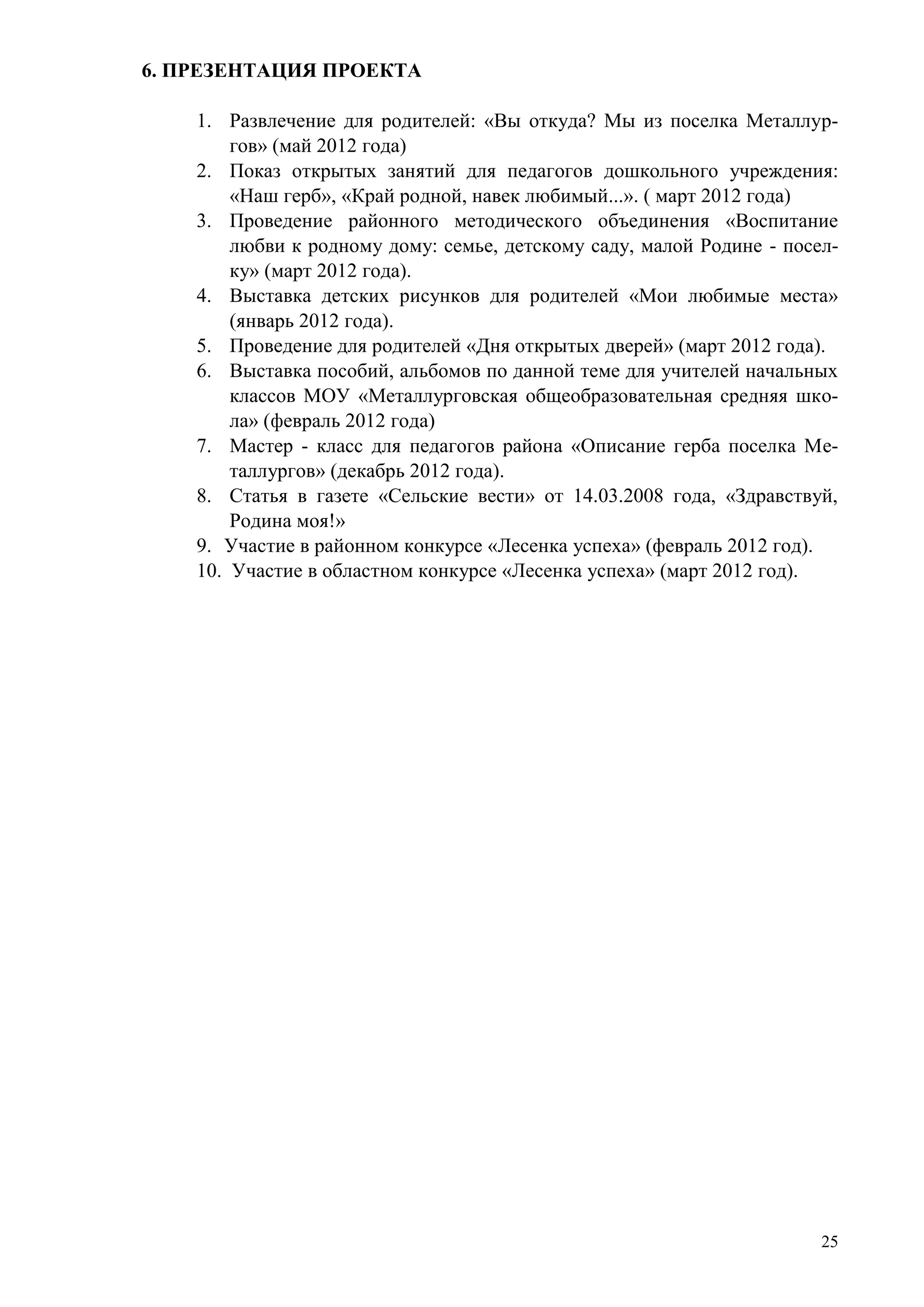 6. ПРЕЗЕНТАЦИЯ ПРОЕКТА
1. Развлечение для родителей: «Вы откуда? Мы из поселка Металлургов» (май 2012 года)
2. Показ открытых занятий для педагогов дошкольного учреждения:
«Наш герб», «Край родной, навек любимый...». ( март 2012 года)
3. Проведение районного методического объединения «Воспитание
любви к родному дому: семье, детскому саду, малой Родине - поселку» (март 2012 года).
4. Выставка детских рисунков для родителей «Мои любимые места»
(январь 2012 года).
5. Проведение для родителей «Дня открытых дверей» (март 2012 года).
6. Выставка пособий, альбомов по данной теме для учителей начальных
классов МОУ «Металлурговская общеобразовательная средняя школа» (февраль 2012 года)
7. Мастер - класс для педагогов района «Описание герба поселка Металлургов» (декабрь 2012 года).
8. Статья в газете «Сельские вести» от 14.03.2008 года, «Здравствуй,
Родина моя!»
9. Участие в районном конкурсе «Лесенка успеха» (февраль 2012 год).
10. Участие в областном конкурсе «Лесенка успеха» (март 2012 год).

25

 