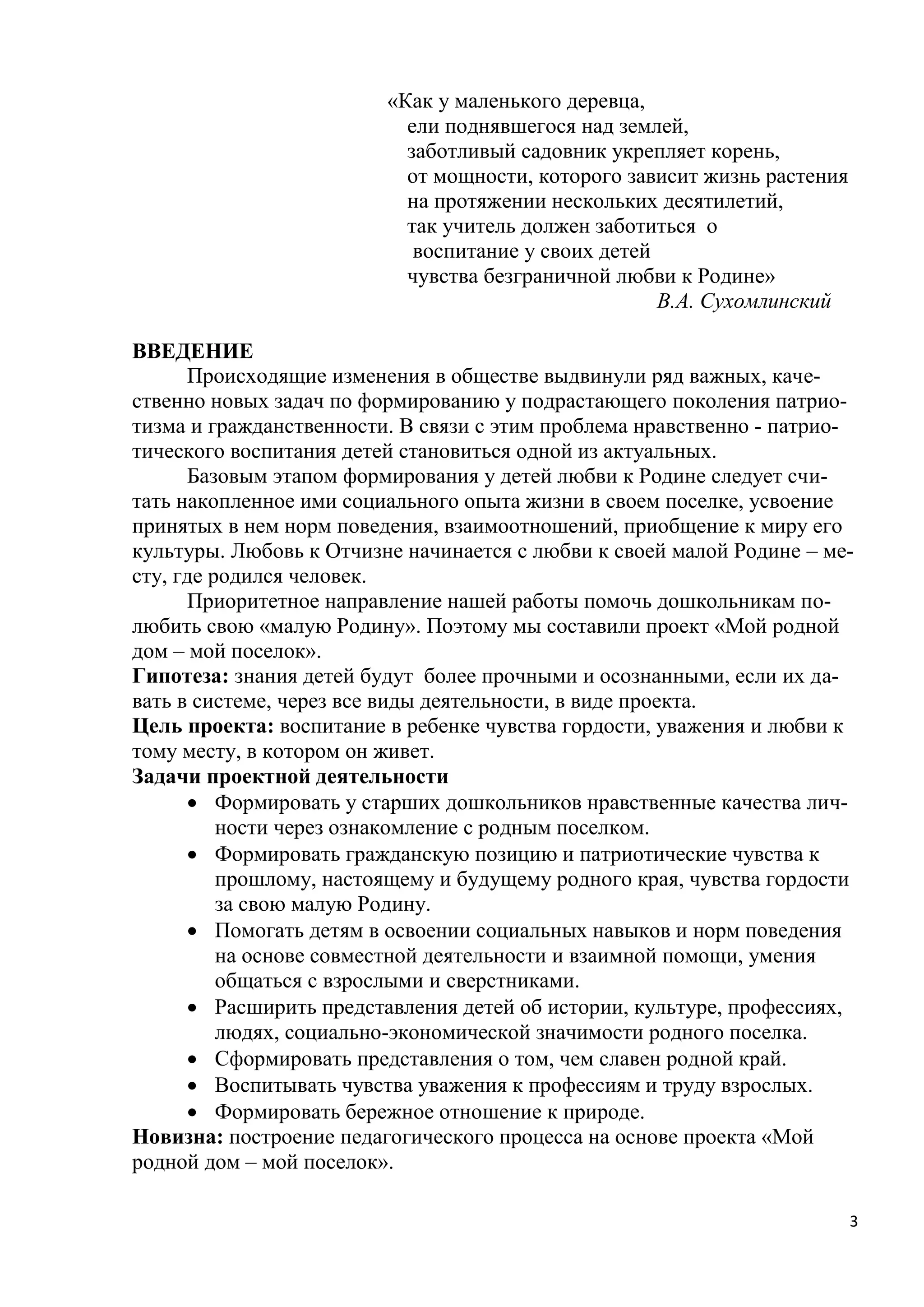 «Как у маленького деревца,
ели поднявшегося над землей,
заботливый садовник укрепляет корень,
от мощности, которого зависит жизнь растения
на протяжении нескольких десятилетий,
так учитель должен заботиться о
воспитание у своих детей
чувства безграничной любви к Родине»
В.А. Сухомлинский
ВВЕДЕНИЕ
Происходящие изменения в обществе выдвинули ряд важных, качественно новых задач по формированию у подрастающего поколения патриотизма и гражданственности. В связи с этим проблема нравственно - патриотического воспитания детей становиться одной из актуальных.
Базовым этапом формирования у детей любви к Родине следует считать накопленное ими социального опыта жизни в своем поселке, усвоение
принятых в нем норм поведения, взаимоотношений, приобщение к миру его
культуры. Любовь к Отчизне начинается с любви к своей малой Родине – месту, где родился человек.
Приоритетное направление нашей работы помочь дошкольникам полюбить свою «малую Родину». Поэтому мы составили проект «Мой родной
дом – мой поселок».
Гипотеза: знания детей будут более прочными и осознанными, если их давать в системе, через все виды деятельности, в виде проекта.
Цель проекта: воспитание в ребенке чувства гордости, уважения и любви к
тому месту, в котором он живет.
Задачи проектной деятельности
 Формировать у старших дошкольников нравственные качества личности через ознакомление с родным поселком.
 Формировать гражданскую позицию и патриотические чувства к
прошлому, настоящему и будущему родного края, чувства гордости
за свою малую Родину.
 Помогать детям в освоении социальных навыков и норм поведения
на основе совместной деятельности и взаимной помощи, умения
общаться с взрослыми и сверстниками.
 Расширить представления детей об истории, культуре, профессиях,
людях, социально-экономической значимости родного поселка.
 Сформировать представления о том, чем славен родной край.
 Воспитывать чувства уважения к профессиям и труду взрослых.
 Формировать бережное отношение к природе.
Новизна: построение педагогического процесса на основе проекта «Мой
родной дом – мой поселок».
3

 