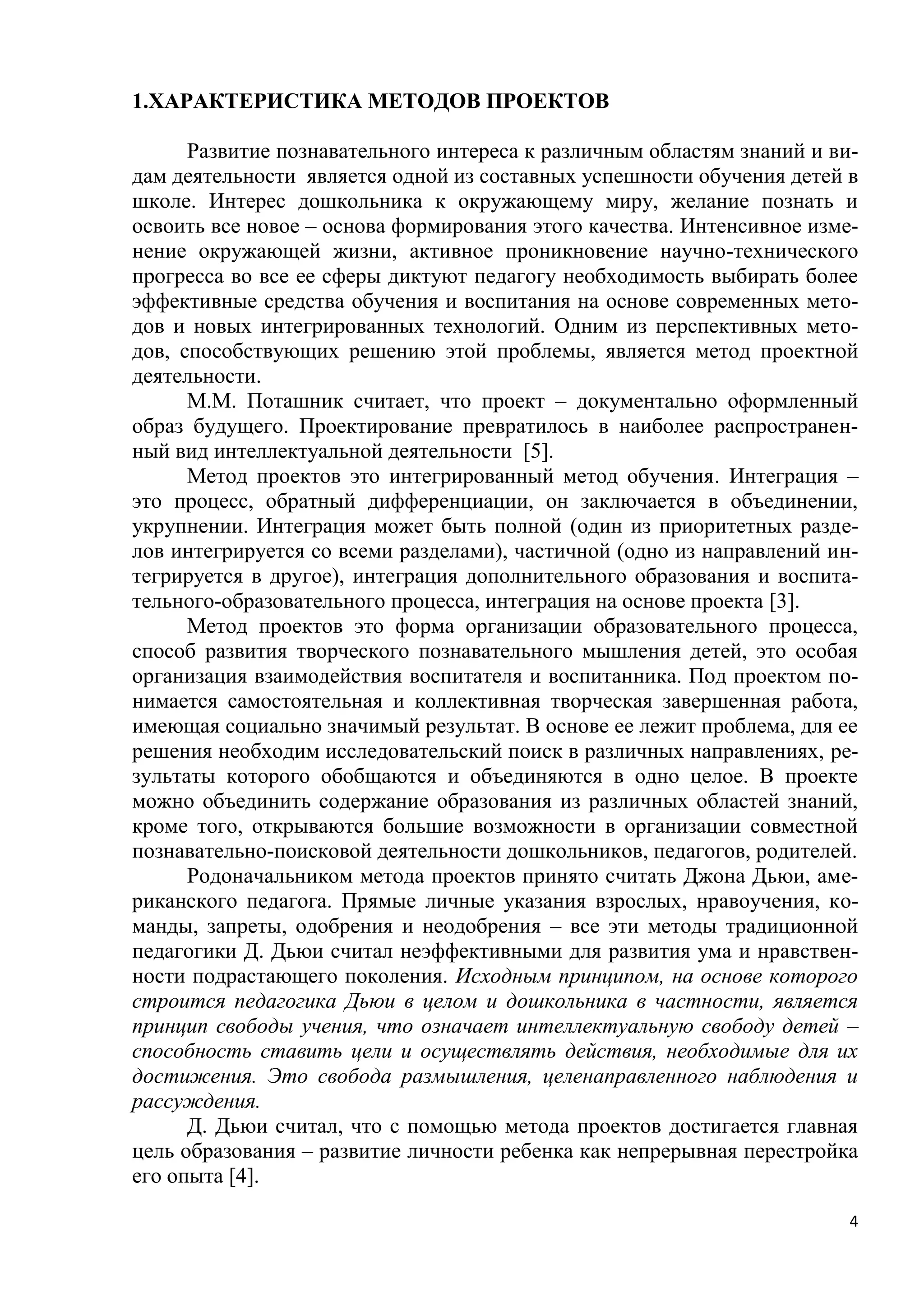 1.ХАРАКТЕРИСТИКА МЕТОДОВ ПРОЕКТОВ
Развитие познавательного интереса к различным областям знаний и видам деятельности является одной из составных успешности обучения детей в
школе. Интерес дошкольника к окружающему миру, желание познать и
освоить все новое – основа формирования этого качества. Интенсивное изменение окружающей жизни, активное проникновение научно-технического
прогресса во все ее сферы диктуют педагогу необходимость выбирать более
эффективные средства обучения и воспитания на основе современных методов и новых интегрированных технологий. Одним из перспективных методов, способствующих решению этой проблемы, является метод проектной
деятельности.
М.М. Поташник считает, что проект – документально оформленный
образ будущего. Проектирование превратилось в наиболее распространенный вид интеллектуальной деятельности [5].
Метод проектов это интегрированный метод обучения. Интеграция –
это процесс, обратный дифференциации, он заключается в объединении,
укрупнении. Интеграция может быть полной (один из приоритетных разделов интегрируется со всеми разделами), частичной (одно из направлений интегрируется в другое), интеграция дополнительного образования и воспитательного-образовательного процесса, интеграция на основе проекта [3].
Метод проектов это форма организации образовательного процесса,
способ развития творческого познавательного мышления детей, это особая
организация взаимодействия воспитателя и воспитанника. Под проектом понимается самостоятельная и коллективная творческая завершенная работа,
имеющая социально значимый результат. В основе ее лежит проблема, для ее
решения необходим исследовательский поиск в различных направлениях, результаты которого обобщаются и объединяются в одно целое. В проекте
можно объединить содержание образования из различных областей знаний,
кроме того, открываются большие возможности в организации совместной
познавательно-поисковой деятельности дошкольников, педагогов, родителей.
Родоначальником метода проектов принято считать Джона Дьюи, американского педагога. Прямые личные указания взрослых, нравоучения, команды, запреты, одобрения и неодобрения – все эти методы традиционной
педагогики Д. Дьюи считал неэффективными для развития ума и нравственности подрастающего поколения. Исходным принципом, на основе которого
строится педагогика Дьюи в целом и дошкольника в частности, является
принцип свободы учения, что означает интеллектуальную свободу детей –
способность ставить цели и осуществлять действия, необходимые для их
достижения. Это свобода размышления, целенаправленного наблюдения и
рассуждения.
Д. Дьюи считал, что с помощью метода проектов достигается главная
цель образования – развитие личности ребенка как непрерывная перестройка
его опыта [4].
4

 