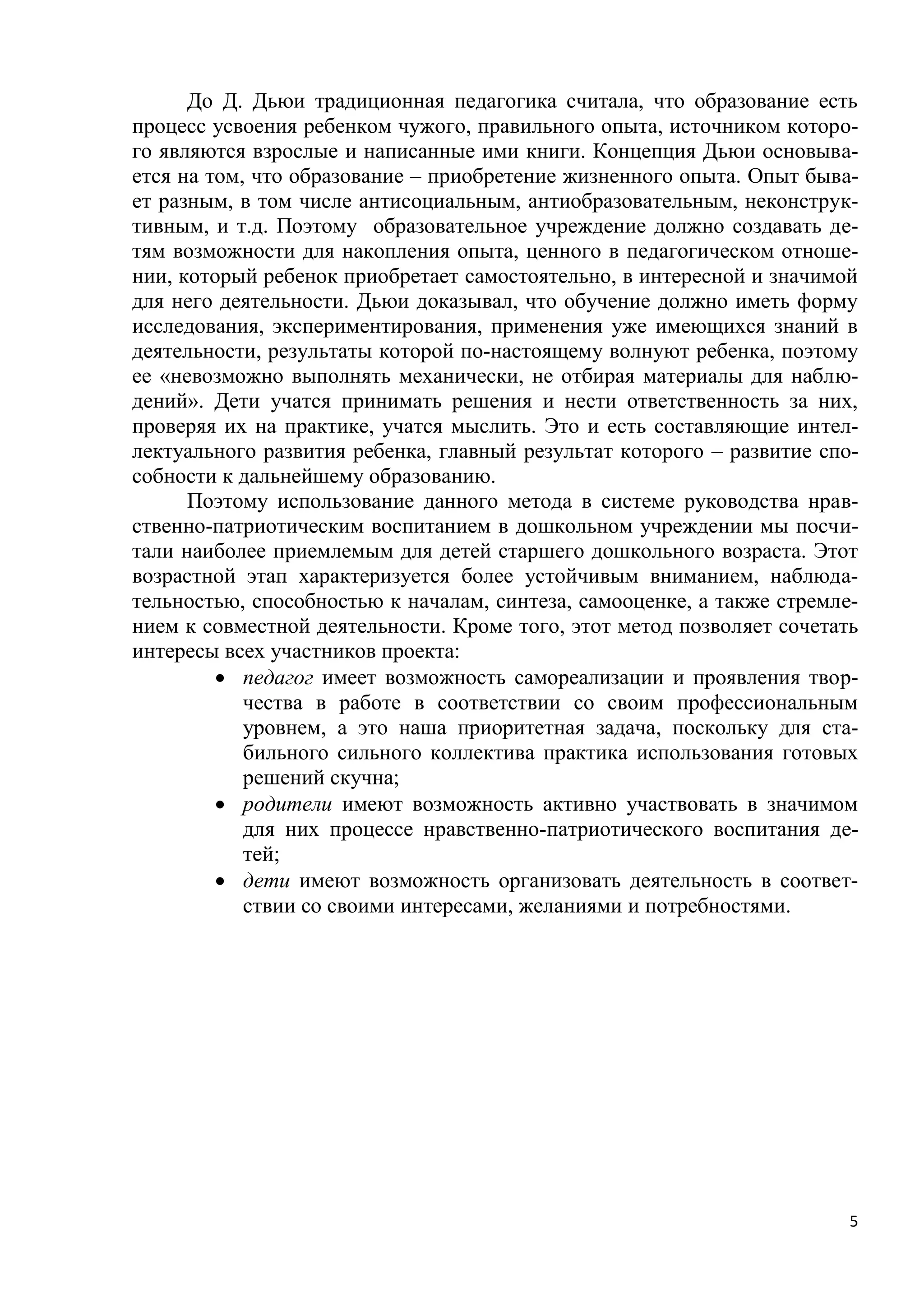 До Д. Дьюи традиционная педагогика считала, что образование есть
процесс усвоения ребенком чужого, правильного опыта, источником которого являются взрослые и написанные ими книги. Концепция Дьюи основывается на том, что образование – приобретение жизненного опыта. Опыт бывает разным, в том числе антисоциальным, антиобразовательным, неконструктивным, и т.д. Поэтому образовательное учреждение должно создавать детям возможности для накопления опыта, ценного в педагогическом отношении, который ребенок приобретает самостоятельно, в интересной и значимой
для него деятельности. Дьюи доказывал, что обучение должно иметь форму
исследования, экспериментирования, применения уже имеющихся знаний в
деятельности, результаты которой по-настоящему волнуют ребенка, поэтому
ее «невозможно выполнять механически, не отбирая материалы для наблюдений». Дети учатся принимать решения и нести ответственность за них,
проверяя их на практике, учатся мыслить. Это и есть составляющие интеллектуального развития ребенка, главный результат которого – развитие способности к дальнейшему образованию.
Поэтому использование данного метода в системе руководства нравственно-патриотическим воспитанием в дошкольном учреждении мы посчитали наиболее приемлемым для детей старшего дошкольного возраста. Этот
возрастной этап характеризуется более устойчивым вниманием, наблюдательностью, способностью к началам, синтеза, самооценке, а также стремлением к совместной деятельности. Кроме того, этот метод позволяет сочетать
интересы всех участников проекта:
 педагог имеет возможность самореализации и проявления творчества в работе в соответствии со своим профессиональным
уровнем, а это наша приоритетная задача, поскольку для стабильного сильного коллектива практика использования готовых
решений скучна;
 родители имеют возможность активно участвовать в значимом
для них процессе нравственно-патриотического воспитания детей;
 дети имеют возможность организовать деятельность в соответствии со своими интересами, желаниями и потребностями.

5

 