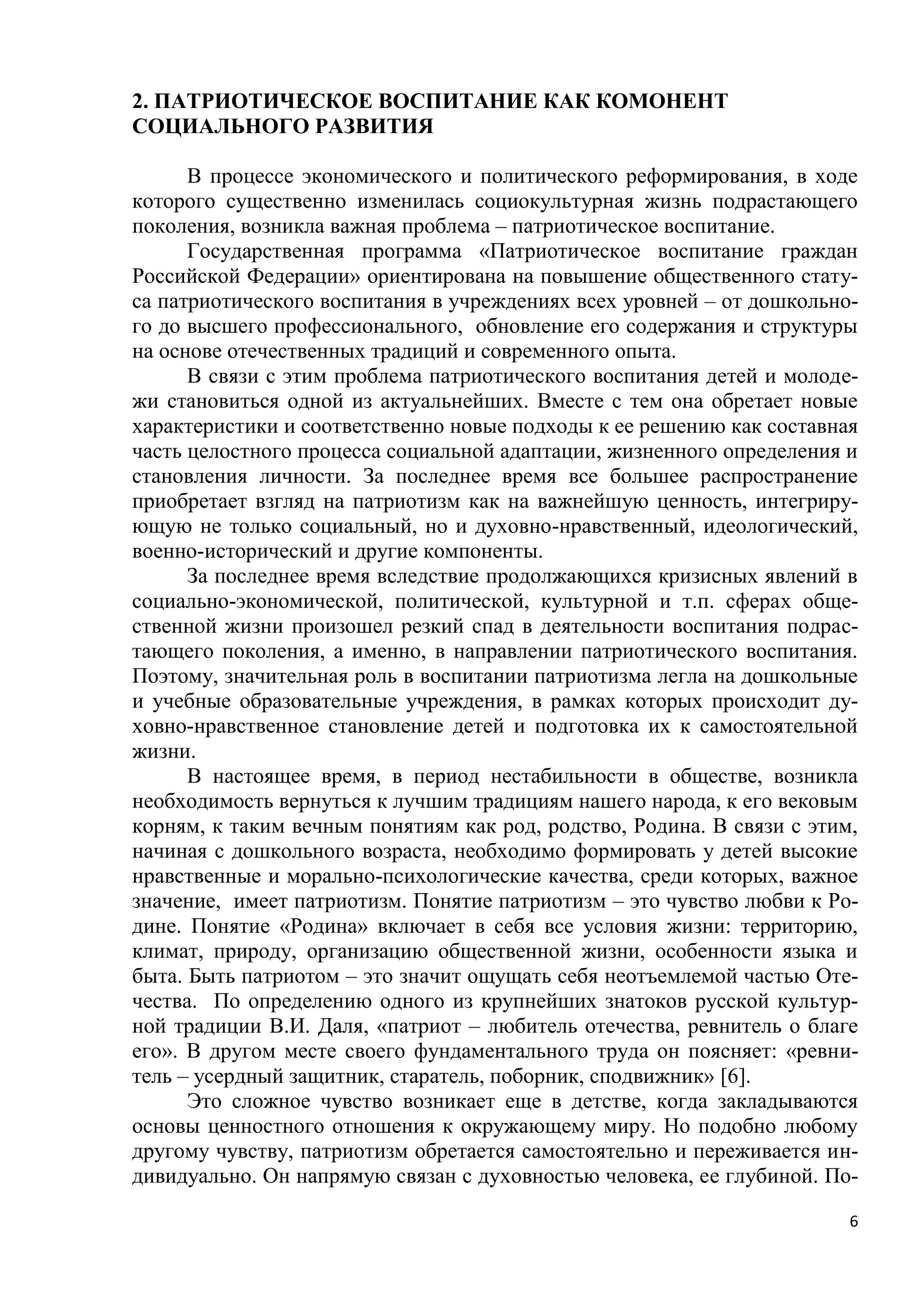 2. ПАТРИОТИЧЕСКОЕ ВОСПИТАНИЕ КАК КОМОНЕНТ
СОЦИАЛЬНОГО РАЗВИТИЯ
В процессе экономического и политического реформирования, в ходе
которого существенно изменилась социокультурная жизнь подрастающего
поколения, возникла важная проблема – патриотическое воспитание.
Государственная программа «Патриотическое воспитание граждан
Российской Федерации» ориентирована на повышение общественного статуса патриотического воспитания в учреждениях всех уровней – от дошкольного до высшего профессионального, обновление его содержания и структуры
на основе отечественных традиций и современного опыта.
В связи с этим проблема патриотического воспитания детей и молодежи становиться одной из актуальнейших. Вместе с тем она обретает новые
характеристики и соответственно новые подходы к ее решению как составная
часть целостного процесса социальной адаптации, жизненного определения и
становления личности. За последнее время все большее распространение
приобретает взгляд на патриотизм как на важнейшую ценность, интегрирующую не только социальный, но и духовно-нравственный, идеологический,
военно-исторический и другие компоненты.
За последнее время вследствие продолжающихся кризисных явлений в
социально-экономической, политической, культурной и т.п. сферах общественной жизни произошел резкий спад в деятельности воспитания подрастающего поколения, а именно, в направлении патриотического воспитания.
Поэтому, значительная роль в воспитании патриотизма легла на дошкольные
и учебные образовательные учреждения, в рамках которых происходит духовно-нравственное становление детей и подготовка их к самостоятельной
жизни.
В настоящее время, в период нестабильности в обществе, возникла
необходимость вернуться к лучшим традициям нашего народа, к его вековым
корням, к таким вечным понятиям как род, родство, Родина. В связи с этим,
начиная с дошкольного возраста, необходимо формировать у детей высокие
нравственные и морально-психологические качества, среди которых, важное
значение, имеет патриотизм. Понятие патриотизм – это чувство любви к Родине. Понятие «Родина» включает в себя все условия жизни: территорию,
климат, природу, организацию общественной жизни, особенности языка и
быта. Быть патриотом – это значит ощущать себя неотъемлемой частью Отечества. По определению одного из крупнейших знатоков русской культурной традиции В.И. Даля, «патриот – любитель отечества, ревнитель о благе
его». В другом месте своего фундаментального труда он поясняет: «ревнитель – усердный защитник, старатель, поборник, сподвижник» [6].
Это сложное чувство возникает еще в детстве, когда закладываются
основы ценностного отношения к окружающему миру. Но подобно любому
другому чувству, патриотизм обретается самостоятельно и переживается индивидуально. Он напрямую связан с духовностью человека, ее глубиной. По6

 