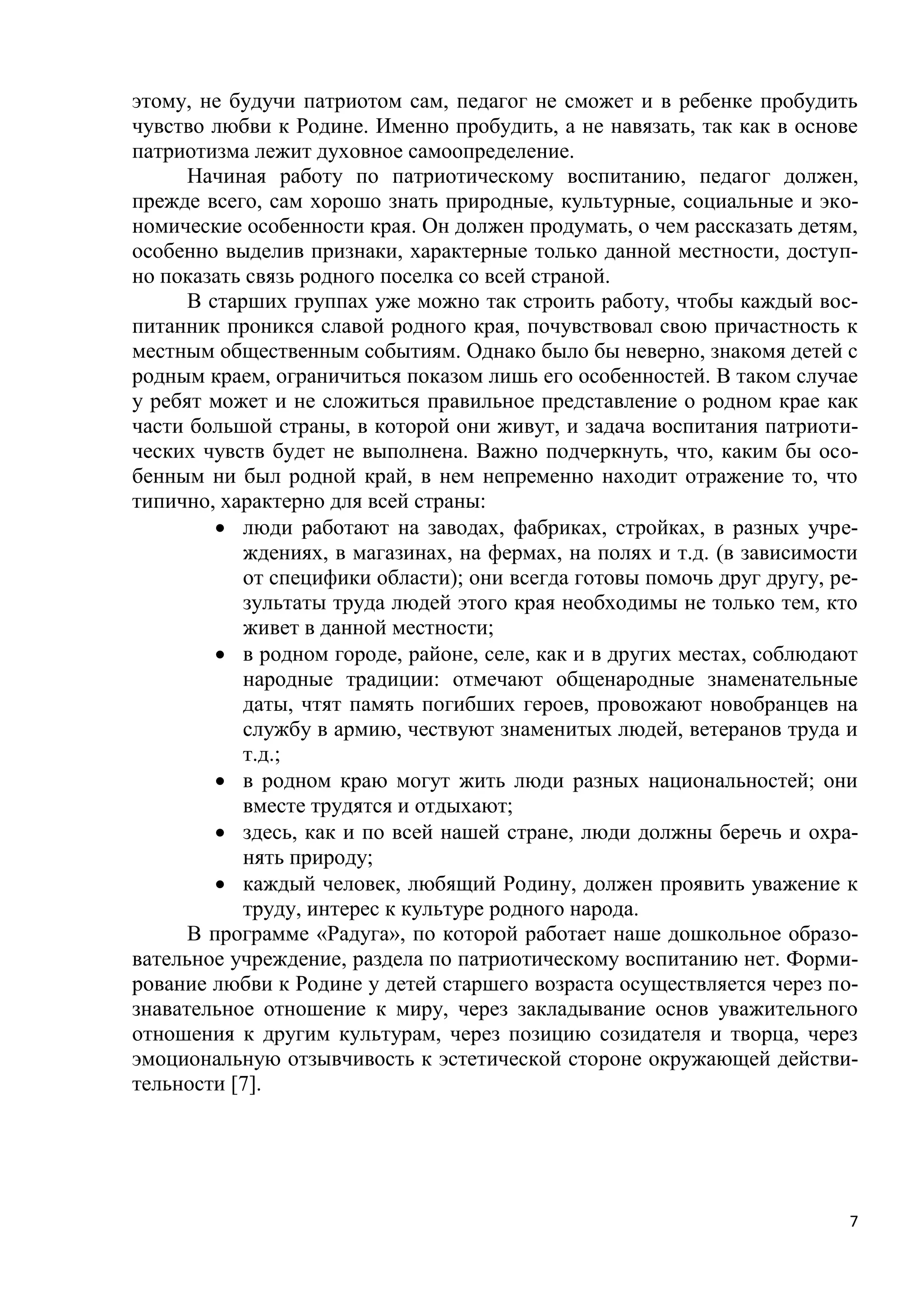 этому, не будучи патриотом сам, педагог не сможет и в ребенке пробудить
чувство любви к Родине. Именно пробудить, а не навязать, так как в основе
патриотизма лежит духовное самоопределение.
Начиная работу по патриотическому воспитанию, педагог должен,
прежде всего, сам хорошо знать природные, культурные, социальные и экономические особенности края. Он должен продумать, о чем рассказать детям,
особенно выделив признаки, характерные только данной местности, доступно показать связь родного поселка со всей страной.
В старших группах уже можно так строить работу, чтобы каждый воспитанник проникся славой родного края, почувствовал свою причастность к
местным общественным событиям. Однако было бы неверно, знакомя детей с
родным краем, ограничиться показом лишь его особенностей. В таком случае
у ребят может и не сложиться правильное представление о родном крае как
части большой страны, в которой они живут, и задача воспитания патриотических чувств будет не выполнена. Важно подчеркнуть, что, каким бы особенным ни был родной край, в нем непременно находит отражение то, что
типично, характерно для всей страны:
 люди работают на заводах, фабриках, стройках, в разных учреждениях, в магазинах, на фермах, на полях и т.д. (в зависимости
от специфики области); они всегда готовы помочь друг другу, результаты труда людей этого края необходимы не только тем, кто
живет в данной местности;
 в родном городе, районе, селе, как и в других местах, соблюдают
народные традиции: отмечают общенародные знаменательные
даты, чтят память погибших героев, провожают новобранцев на
службу в армию, чествуют знаменитых людей, ветеранов труда и
т.д.;
 в родном краю могут жить люди разных национальностей; они
вместе трудятся и отдыхают;
 здесь, как и по всей нашей стране, люди должны беречь и охранять природу;
 каждый человек, любящий Родину, должен проявить уважение к
труду, интерес к культуре родного народа.
В программе «Радуга», по которой работает наше дошкольное образовательное учреждение, раздела по патриотическому воспитанию нет. Формирование любви к Родине у детей старшего возраста осуществляется через познавательное отношение к миру, через закладывание основ уважительного
отношения к другим культурам, через позицию созидателя и творца, через
эмоциональную отзывчивость к эстетической стороне окружающей действительности [7].

7

 