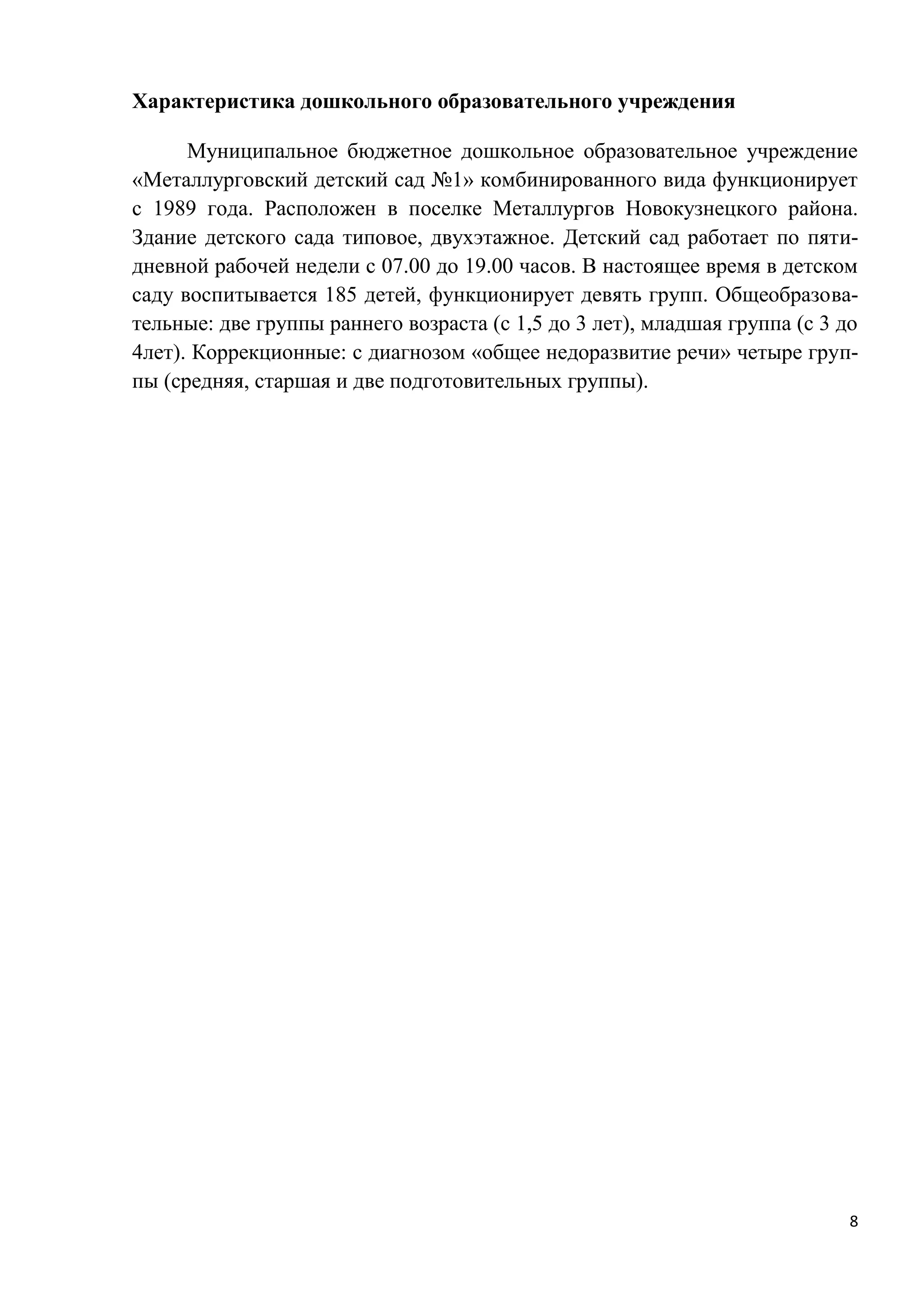 Характеристика дошкольного образовательного учреждения
Муниципальное бюджетное дошкольное образовательное учреждение
«Металлурговский детский сад №1» комбинированного вида функционирует
с 1989 года. Расположен в поселке Металлургов Новокузнецкого района.
Здание детского сада типовое, двухэтажное. Детский сад работает по пятидневной рабочей недели с 07.00 до 19.00 часов. В настоящее время в детском
саду воспитывается 185 детей, функционирует девять групп. Общеобразовательные: две группы раннего возраста (с 1,5 до 3 лет), младшая группа (с 3 до
4лет). Коррекционные: с диагнозом «общее недоразвитие речи» четыре группы (средняя, старшая и две подготовительных группы).

8

 