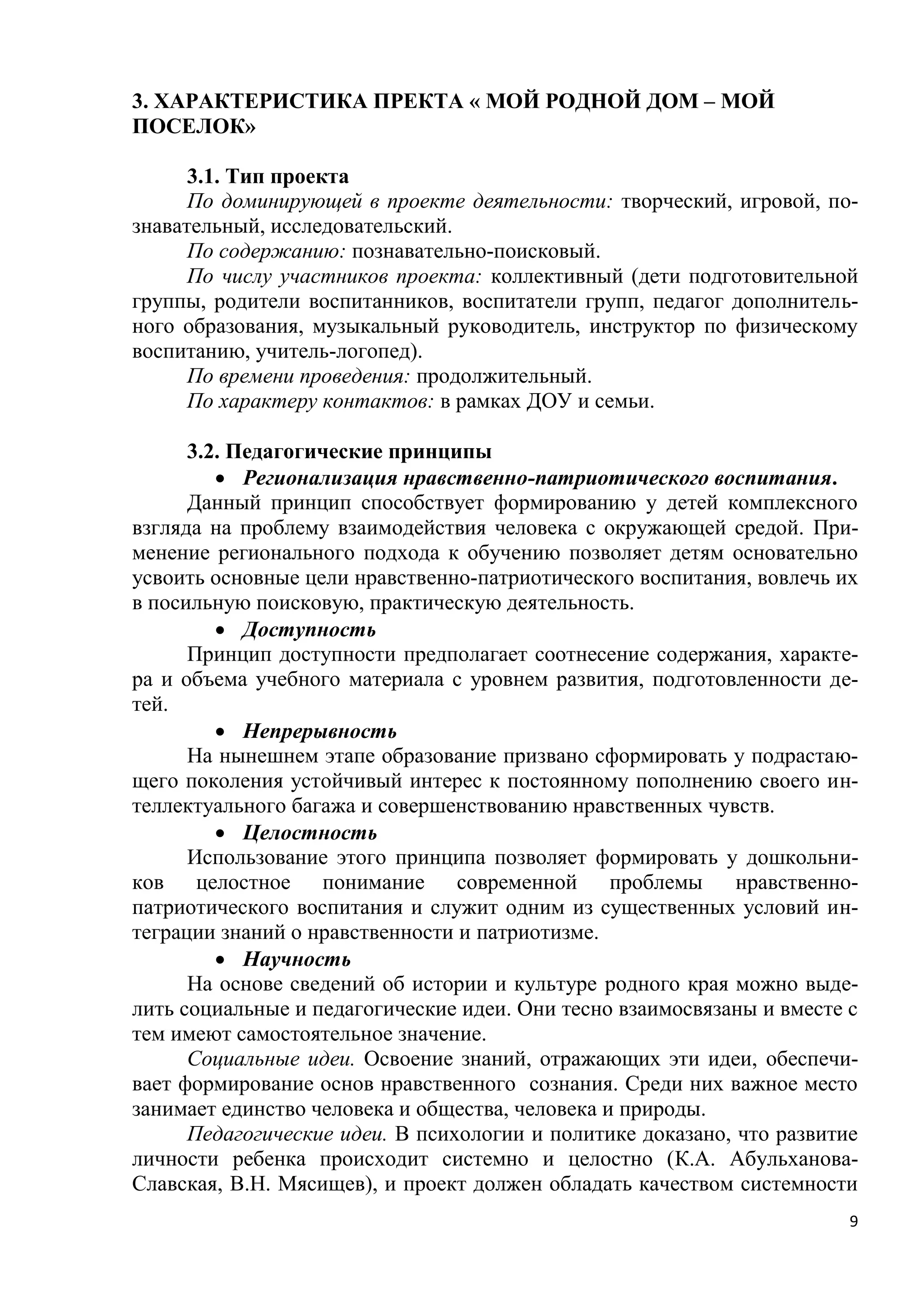 3. ХАРАКТЕРИСТИКА ПРЕКТА « МОЙ РОДНОЙ ДОМ – МОЙ
ПОСЕЛОК»
3.1. Тип проекта
По доминирующей в проекте деятельности: творческий, игровой, познавательный, исследовательский.
По содержанию: познавательно-поисковый.
По числу участников проекта: коллективный (дети подготовительной
группы, родители воспитанников, воспитатели групп, педагог дополнительного образования, музыкальный руководитель, инструктор по физическому
воспитанию, учитель-логопед).
По времени проведения: продолжительный.
По характеру контактов: в рамках ДОУ и семьи.
3.2. Педагогические принципы
 Регионализация нравственно-патриотического воспитания.
Данный принцип способствует формированию у детей комплексного
взгляда на проблему взаимодействия человека с окружающей средой. Применение регионального подхода к обучению позволяет детям основательно
усвоить основные цели нравственно-патриотического воспитания, вовлечь их
в посильную поисковую, практическую деятельность.
 Доступность
Принцип доступности предполагает соотнесение содержания, характера и объема учебного материала с уровнем развития, подготовленности детей.
 Непрерывность
На нынешнем этапе образование призвано сформировать у подрастающего поколения устойчивый интерес к постоянному пополнению своего интеллектуального багажа и совершенствованию нравственных чувств.
 Целостность
Использование этого принципа позволяет формировать у дошкольников целостное понимание современной проблемы
нравственнопатриотического воспитания и служит одним из существенных условий интеграции знаний о нравственности и патриотизме.
 Научность
На основе сведений об истории и культуре родного края можно выделить социальные и педагогические идеи. Они тесно взаимосвязаны и вместе с
тем имеют самостоятельное значение.
Социальные идеи. Освоение знаний, отражающих эти идеи, обеспечивает формирование основ нравственного сознания. Среди них важное место
занимает единство человека и общества, человека и природы.
Педагогические идеи. В психологии и политике доказано, что развитие
личности ребенка происходит системно и целостно (К.А. АбульхановаСлавская, В.Н. Мясищев), и проект должен обладать качеством системности
9

 