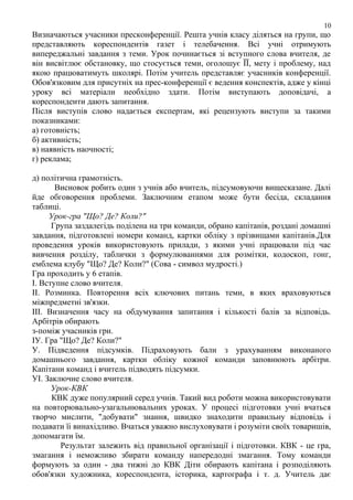 10

Визначаються учасники пресконференції. Решта учнів класу діляться на групи, що
представляють кореспондентів газет і телебачення. Всі учні отримують
випереджальні завдання з теми. Урок починається зі вступного слова вчителя, де
він висвітлює обстановку, що стосується теми, оголошує ЇЇ, мету і проблему, над
якою працюватимуть школярі. Потім учитель представляє учасників конференції.
Обов'язковим для присутніх на прес-конференції є ведення конспектів, адже у кінці
уроку всі матеріали необхідно здати. Потім виступають доповідачі, а
кореспонденти дають запитання.
Після виступів слово надається експертам, які рецензують виступи за такими
показниками:
а) готовність;
б) активність;
в) наявність наочності;
г) реклама;
д) політична грамотність.
Висновок робить один з учнів або вчитель, підсумовуючи вищесказане. Далі
йде обговорення проблеми. Заключним етапом може бути бесіда, складання
таблиці.
Урок-гра "Що? Де? Коли?"
Група заздалегідь поділена на три команди, обрано капітанів, роздані домашні
завдання, підготовлені номери команд, картки обліку з прізвищами капітанів.Для
проведення уроків використовують прилади, з якими учні працювали під час
вивчення розділу, таблички з формулюваннями для розмітки, кодоскоп, гонг,
емблема клубу "Що? Де? Коли?" (Сова - символ мудрості.)
Гра проходить у 6 етапів.
І. Вступне слово вчителя.
ІІ. Розминка. Повторення всіх ключових питань теми, в яких враховуються
міжпредметні зв'язки.
ІІІ. Визначення часу на обдумування запитання і кількості балів за відповідь.
Арбітрів обирають
з-поміж учасників гри.
ІУ. Гра "Що? Де? Коли?"
У. Підведення підсумків. Підраховують бали з урахуванням виконаного
домашнього завдання, картки обліку кожної команди заповнюють арбітри.
Капітани команд і вчитель підводять підсумки.
УІ. Заключне слово вчителя.
Урок-КВК
КВК дуже популярний серед учнів. Такий вид роботи можна використовувати
на повторювально-узагальнювальних уроках. У процесі підготовки учні вчаться
творчо мислити, "добувати" знання, швидко знаходити правильну відповідь і
подавати їі винахідливо. Вчаться уважно вислуховувати і розуміти своїх товаришів,
допомагати їм.
Результат залежить від правильної організації і підготовки. КВК - це гра,
змагання і неможливо збирати команду напередодні змагання. Тому команди
формують за один - два тижні до КВК Діти обирають капітана і розподіляють
обов'язки художника, кореспондента, історика, картографа і т. д. Учитель дає

 