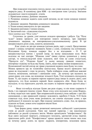 12

При підведенні підсумків учитель вказує, що учням вдалося, а на що потрібно
звернути увагу. В основному урок КВК - це повторення теми і розділу. Змагання
складаються з шести конкурсів - етапів.
1. Привітання команд. Домашнє завдання.
2. Розминка: команди задають одна одній питання, на які члени команди повинні
відповісти.
3. Домашнє завдання. Перевірка домашнього завдання.
4. Члени команд виконують по три завдання.
5. Завдання капітанам і членам команд.
6. Заключний етап - підведення підсумків.
Урок-капітал-шоу "Поле чудес"
Готуючись до уроків, учні вчаться складати кросворди і ребуси. Гру "Поле
чудес" можна провести для повторення нового матеріалу, при перевірці
домашнього завдання, на повторювально-узагальнювальному уроці. В грі
використовують різні слова, поняття, визначення.
Клас ділять на дві-три команди (скільки рядів, парт у класі). Представники
кожної з команд почергово називають букви у слові, схованому під клітинками.
Відгадавши букву, команда одержує бал, а не відгадавши - О. У грі
використовується вовчок і цупкий папір, на якому намальовано коло. Воно
поділене на такі сектори: "Пїдказка теми" (якщо стрілка зупиниться у цьому
секторі, то вчитель-ведучий може підказати, якої теми це слово стосується),
"Пропусти хід", "Підказка букви" (у цьому випадку гравцеві пощастило,
вінотримує підказку на будь-яку букву, навіть, якщо першу назвав неправильно).
Незаповнений чистий сектор дає право учасникові назвати свою букву чи слово.
Можна провести гру як телевізійне капітал-шоу. Краще всього проводити такі
уроки як підсумкові з теми чи розділу. Треба підбирати слова, найбільш важливі
поняття, визначення, пов'язані з вивченням теми. До початку гри малюють на
дошці рамку для слова, що відповідає кількості букв. Учні починають відгадувати
букви. Ті, що сидять за першою партою першого ряду (якщо їх сидить двоє), самі
вирішують, хто буде називати перший. Бали одержують обоє. Якщо букву не
відгадали, то хід переходить доучнів, що сидять за першою партою другого ряду і
т. д.
Якщо хто-небудь відгадає букви два рази підряд, то він може одержати 6
балів, і хід передати іншому учневі. Якщо хтось хоче відгадати все слово Biдpaзy,
то йому надається таке право. При неправильній відповіді учень вибуває з гри (без
оцінювання), а при правильній отримує можливість заробити 8 балів. 9-10 балів
ставиться тоді, коли учень може розповісти, що означає відгадане слово, а при
необхідності й показати на карті. При підказці замінюють слово. Але, як правило,
підказок не буває, кожен хоче одержати високі бали.
Урок-фестиваль
Така форма уроку сприяє розвиткові навчальних здібностей і адаптуванню
учнів до реалій сьогодення. Урок має ігровий характер, і гра максимально
наближена до реалій сучасного життя. Можна організувати "кінофестиваль". Це
буде свято шкільної творчості, учнівського інтелекту, урочистий огляд творчих
практичних робіт дітей. "Кінофестиваль" краще провести таким чином: весь клас
на початку уроку ділять на групи: лауреати, кінокритики, незалежна преса,

 