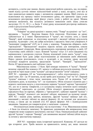 14

активність, а потім уже знання. Досвід практичної роботи доводить, що, по-перше,
такий підхід суттєво змінює психологічний клімат у класі, по-друге, учні все ж
таки намагаються виявити поряд з активністю справжні знання. Щоб учитель не
відволікався від процесу такого інтенсивного уроку, він призначає серед учнів
незалежного реєстратора, який фіксує участь учнів у роботі на уроці. Можна
завчасно визначити, яка кількість активного виявлення своїх знань учня.ми
заслуговує 12, 11, 10 і т. д. балів. У кінці уроку незалежний реєстратор знайомить
учнів із результатами Їхньої роботи.
Урок-аукціон
"Товаром" на уроці-аукціоні є знання учнів. "Товар" на аукціоні - це "лот",
продавець - "купець". Ведучим бажано бути вчителеві. Підготовка до уроку
здійснюється за 2 тижні. Призначаються 4 "купці", які готують лоти, а також
"банкір", який відповідає за підготовку аудиторії і зведеної таблиці результатів
аукціону. Аудиторія - учні, які добре встигають з предмета. Інші учні утворюють 4
"акціонерні товариства" (АТ) по 6 учнів у кожному. Товариства обирають своїх
"президентів". "Президентам" видають перелік питань для повторення, список
рекомендованої літератури. Вони організовують повторення матеріалу в своїх АТ
і.підготовку своїх емблем і гасел. Кожний "купець" готує 2-3 лоти (завдання) під
керівництвом і контролем учителя. Оцінку відповідей учнів дають "купці", тому
вони повинні бути дуже добре підготовленими до виконання своїх обов'язків.
Перед уроком розставляють столи в аудиторії, а на початку уроку ведучий
оголошує відкриття аукціону, представляє "купців", "банкірів", "президентів".
Потім АТ представляють свої емблеми і гасла.
Максимальна оцінка - 2 бали. Цей конкурс оцінюють 4 "купці". "Банкір"
визначає середній бал кожного АТ, записує в таблицю результатів аукціону. Потім
ведучий по черзі надає слово "купцям" для представлення "лотів" (завдань).
ЛОТ N1 - перевірка АТ на "платоспроможність", тобто підготовленість учнів із
даної теми. Лот - це 10 запитань, на які треба дати відповідь "так" чи "ні". Перший
"купець" повільно і чітко читає запитання лота. Члени АТ за відповідь "так"
піднімають руки, за відповідь "ні" - не піднімають. Облік кількості піднятих рук з
кожного запитання ведуть у підготовлених першим "купцем" картках "президенти"
АТ, але не в своєму товаристві, а в сусідньому (перед початком цього конкурсу
"президенти" переходять до сусідів). Облік кількості правильних відповідей і
середнього балу по картках, зібраних у "президентів", здійснює перший "купець" і
передає "банкіру" відомості для зведеної таблиці, виконаної на цупкому папері.
ЛОТ N2 - знання умов, причин, визначень. Другий "купець" вивішує цей лот,
виконаний у вигляді таблиці на аркуші формату Аl, на штативі для загального
огляду, а також дає на кожний стіл АТ аркуш (формат А4) з індивідуальним
завданням. 3авдання для товариств різні, а запитання - однакові.
Оголошуються умови конкурсу: час на підготовку - 5 хв. Максимальна оцінка
- 4 бали (за кількість запитань). За правильне доповнення або виправлення інше
товариство може одержати заохочення у вигляді 1 бала. Оцінкувідповідей здійснює
другий "купець" і передає "банкіру" для заповнення зведеної таблиці (облік ведуть
за лотами у зростаючому порядку).
ЛОТ N3 - перевірка знань історичної хронології. Кожному АТ дається по
три історичні дати. Треба вказати на правильність запису дат, якщо записані

 